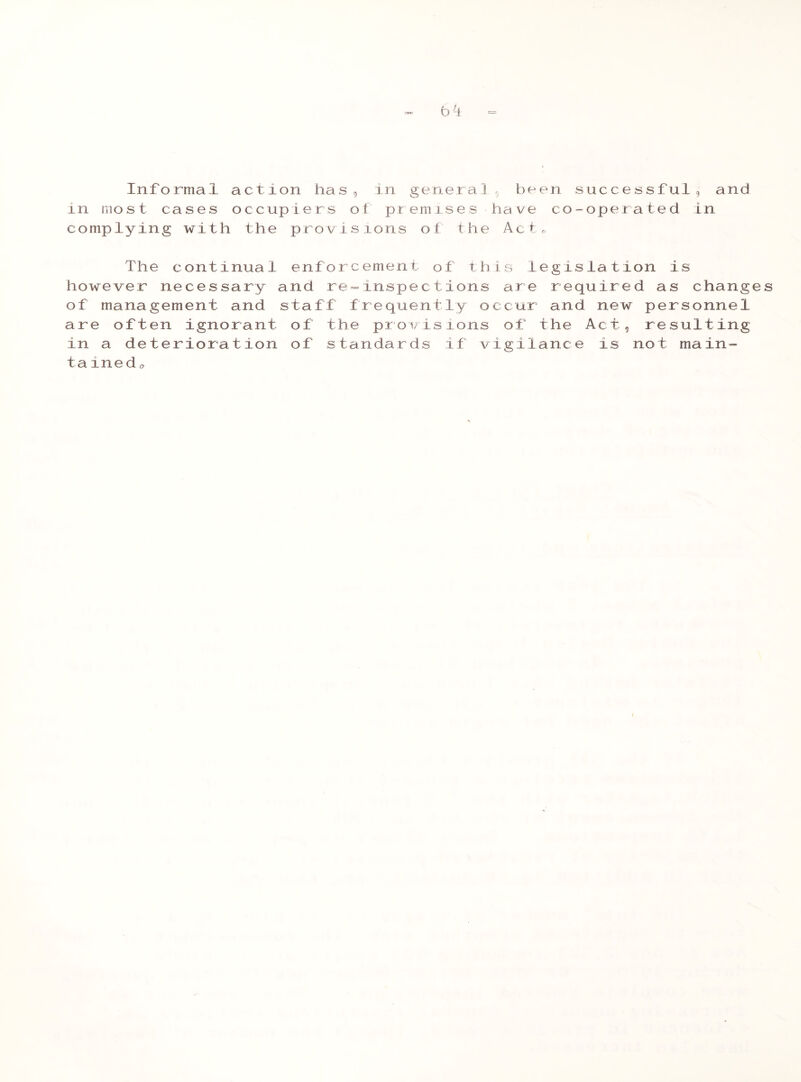 bi = Informal action has, in generals been successful, and in most cases occupiers ot premises have co-operated in complying with the provisions ot the Act, The continual enforcement of this legislation is however necessary and re=inspections are required as changes of management and staff frequently occur and new personnel are often ignorant of the provisions of the Act, resulting in a deterioration of standards if vigilance is not main- tained,