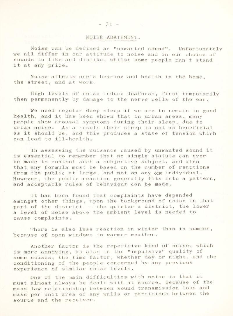 7 1 NOISE ABATEMENT. Noise can be defined as unwanted sound11. Unfortunately we all differ in our attitude to noise and in our choice of sounds to like and dislike 5 whilst some people can’t stand it at any price B Noise affects one’s hearing and health in the home, the street, and at work, High levels of noise induce deafness, first temporarily then permanently by damage to the nerve cells of the ear* We need regular deep sleep if we are to remain in good health, and it has been shown that in urban areas, many people show arousal symptoms during their sleep, due to urban noise. As a result their sleep is not as beneficial as it should be, and this produces a state of tension which can lead to ill-health0 In assessing the nuisance caused by unwanted sound it is essential to remember that no single statute can ever be made to control such a subjective subject, and also that any formula must be based on the number of reactions from the public at large, and not on any one individual. However, the public reaction generally fits into a pattern, and acceptable rules of behaviour can be made. It has been found that complaints have depended amongst other things, upon the background of noise in that part of the district - the quieter a district, the lower a level of noise above the ambient level is needed to cause complaintso There is also less reaction in winter than in summer, because of open windows in warmer weather. Another factor is the repetitive kind of noise, which is more annoying, as also is the impulsive quality of some noises, the time factor, whether day or night, and the conditioning of the people concerned by any previous experience of similar noise levels. One of the main difficulties with noise is that it must almost always be dealt with at source, because of the mass law relationship between sound transmission loss and mass per unit area of any walls or partitions between the source and the receiver 0