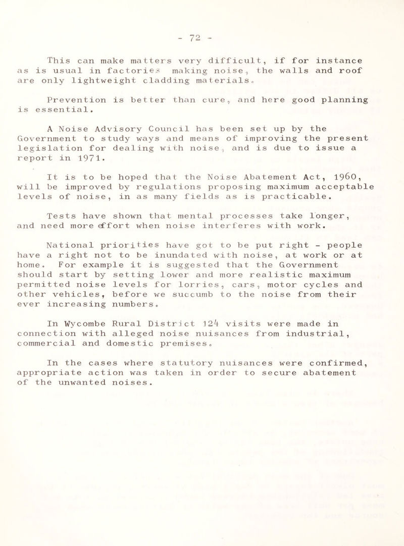 This can make matters very difficult, if for instance as is usual in factories making noise 5 the walls and roof are only lightweight cladding materials0 Prevention is better than cure, and here good planning is ess entia1• A Noise Advisory Council has been set up by the Government to study ways and means of improving the present legislation for dealing with noise, and is due to issue a report in 1971* It is to be hoped that the Noise Abatement Act, i960, will he improved by regulations proposing maximum acceptable levels of noise, in as many fields as is practicable. Tests have shown that mental processes take longer, and need more effort when noise interferes with work. National prioriti have a right not to be home. For example it should start by settin permitted noise levels other vehicles, before ever increasing number es have got to be inundated with no is suggested that g lower and more r for lorries, cars we succumb to the S o put r ise , the G ealis , mot nois ight - people at work or at overnment tic maximum or cycles and e from their In Wycombe Rural connection with allege commercial and domesti District 12^ vi d noise nuisanc c premises„ sit e s s were made in from industrial 9 In the cases where statutory nuisances were confirmed, appropriate action was taken in order to secure abatement of the unwanted noises.