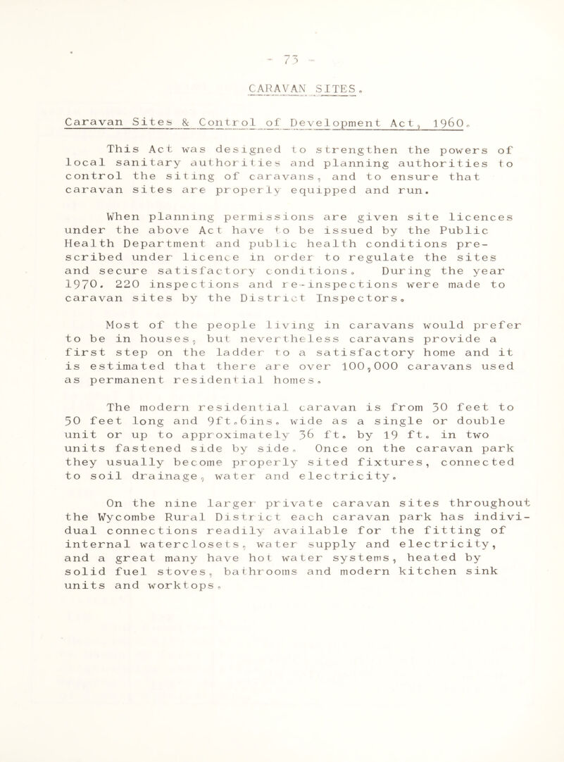 CARAVAN SITES Caravan Sites 8c Contr o 1 of D e vel opment Act, i960 „ This Act was designed to strengthen the powers of local sanitary authorities and planning authorities to control the siting of caravans, and to ensure that caravan sites are properly equipped and run. When planning permissions are given site licences under the above Act have to be issued by the Public Health Department and public health conditions pre- scribed under licence in order to regulate the sites and secure satisfactory conditions » During the year 1970. 220 inspections and re~inspections were made to caravan sites by the District Inspectors» Most of the people living in caravans would prefer to be in houses, but nevertheless caravans provide a first step on the ladder to a satisfactory home and it is estimated that there are over 100,000 caravans used as permanent residential homes. The modern residential caravan is from 30 feet to 50 feet long and 9ft06ins. wide as a single or double unit or up to approximately J>6 ft, by 19 ft. in two units fastened side by side n Once on the caravan park they usually become properly sited fixtures, connected to soil drainage, water and electricity. On the nine larger- private caravan sites throughout the Wycombe Rural District each caravan park has indivi- dual connections readily available for the fitting of internal waterclosets, water supply and electricity, and a great many have hot water systems, heated by solid fuel stoves, bathrooms and modern kitchen sink units and worktops.