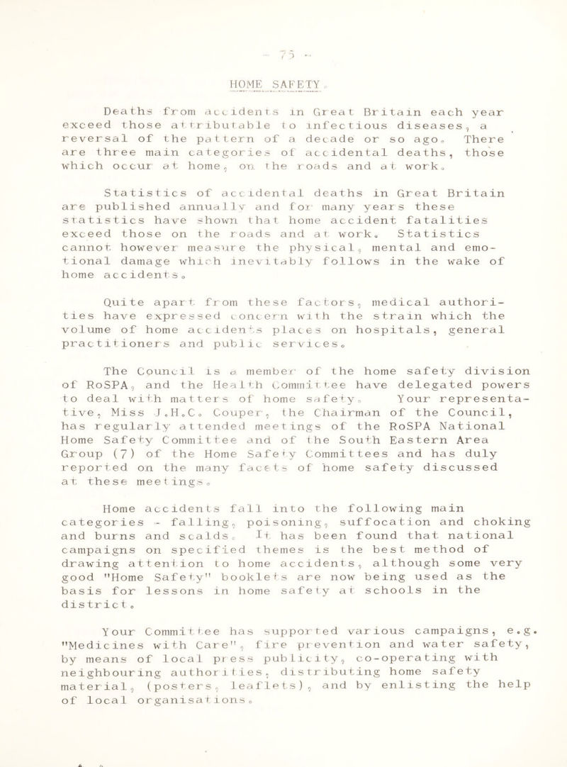 HOME SAFETY ' *» * - non—:-1I ju~« * »..L_ « O. * —« J _• Deaths from accidents in Great Britain each year exceed those attributable to infectious diseases, a reversal of the pattern of a decade or so ago, There are three main categories of accidental deaths, those which occur at home, on the roads and at work. Statistics of accidental deaths in Great Britain are published annually and for many years these statistics have shown that home accident fatalities exceed those on the roads and at work, Statistics cannot however measure the physical, mental and emo- tional damage which inevitably follows in the wake of home accidentso Quite apart from these factors, medical authori- ties have expressed concern with the strain which the volume of home accidents places on hospitals, general practitioners and public services0 The Council ls g*. member of the home safety division of RoSPA, and the Health Committee have delegated powers to deal with matters of home safety. Your representa- tive, Miss JoH.Co Couper, the Chairman of the Council, has regularly attended meetings of the RoSPA National Home Safety Committee and of the South Eastern Area Group (7) of the Home Safety Committees and has duly reported on the many facets of home safety discussed at these meetings. Home accidents fall into the following main categories - falling, poisoning, suffocation and choking and burns and scalds, if has been found that national campaigns on specified themes is the best method of drawing attention to home accidents, although some very good ’’Home Safety” booklets are now being used as the basis for lessons in home safety at schools in the district o Your Committee has supported various campaigns, e0g. ’’Medicines with Care”, fire prevention and water safety, by means of local press publicity, co-operating with neighbouring authorities, distributing home safety material, (posters, leaflets), and by enlisting the help of local organisations o