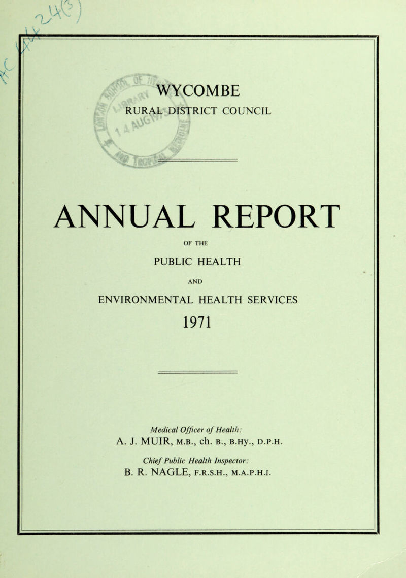 < \ WYCOMBE RURAL DISTRICT COUNCIL ANNUAL REPORT OF THE PUBLIC HEALTH AND ENVIRONMENTAL HEALTH SERVICES 1971 Medical Officer of Health: A. J. MUIR, m.b., ch. b., B.Hy., d.p.h. Chief Public Health Inspector: B. R. NAGLE, f.r.s.h., m.a.p.h.i.