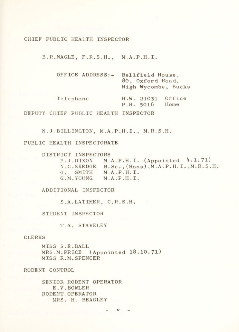 CHIEF PUBLIC HEALTH INSPECTOR B.Rn NAGLE, F.R.S.H., M.A.P.H.I, OFFICE ADDRESS:- Bellfield House, 80, Oxford Road, High Wycombe, Bucks Telephone H.W. 21031 Office P.R, 3016 Home DEPUTY CHIEF PUBLIC HEALTH INSPECTOR N . J . BILLINGTON, M.A.P.H.I,, M.R.S.H, PUBLIC HEALTH INSPECTORATE DISTRICT INSPECTORS P.J.DIXON M A.P.H.I. (Appointed 4.1.71) N.C.SKEDGE B.Sc.,(Hons).M.A.P.H.I..M.R.S.H. G. SMITH M.A.P.H.I. G.M.YOUNG M.A.P.H.I. ADDITIONAL INSPECTOR S. A.LATIMER, C.R.S.H. STUDENT INSPECTOR T. A, STAVELEY CLERKS MISS S.E.BALL MRS.M.PRICE (Appointed l8.lO.7i) MISS R.M.SPENCER RODENT CONTROL SENIOR RODENT OPERATOR E.V.BOWLER RODENT.OPERATOR MRS. H. BEAGLEY