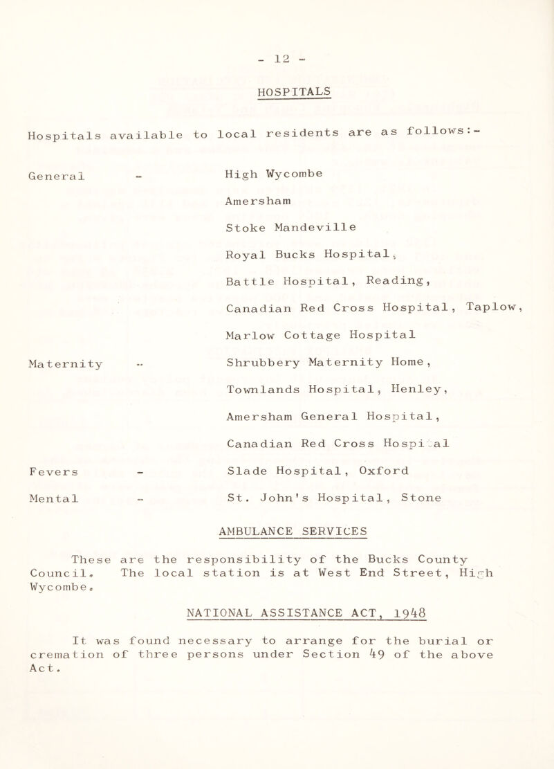 HOSPITALS Hospitals available to local residents are as follows General Maternity F evers Menta1 High Wycombe Amersham Stoke Mandeville Royal Bucks Hospital., Battle Hospital, Reading, Canadian Red Cross Hospital, Taplow, Marlow Cottage Hospital Shrubbery Maternity Home, Townlands Hospital, Henley, Amersham General Hospital, Canadian Red Cross Hospital Slade Hospital, Oxford St. John’s Hospital, Stone AMBULANCE SERVICES These are the responsibility of the Bucks County Council, The local station is at West End Street, High Wyc ombe• NATIONAL ASSISTANCE ACT, 19^8 It was found necessary to arrange for the burial or cremation of three persons under Section ^9 of the above Act,