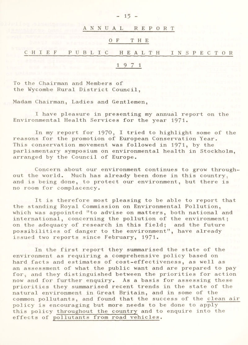 ANNUAL REPORT OF THE CHIEF PUBLIC HEALTH INSPECTOR 19 7 1 To the Chairman and Members of the Wycombe Rural District Council, Madam Chairman, Ladies and Gentlemen, I have pleasure in presenting my annual report on the Environmental Health Services for the year 1971. In my report for 1970, I tried to highlight some of the reasons for the promotion of European Conservation Year. This conservation movement was followed in 1971* by the parliamentary symposium on environmental health in Stockholm, arranged by the Council of Europe. Concern about our environment continues to grow through- out the world. Much has already been done in this country, and is being done, to protect our environment, but there is no room for complacency. It is therefore most pleasing to be able to report that the standing Royal Commission on Environmental Pollution, which was appointed ifto advise on matters, both national and international5 concerning the pollution of the environment; on the adequacy of research in this field; and the future possibilities of danger to the environmentM, have already issued two reports since February, 1971- In the first report they summarised the state of the environment as requiring a comprehensive policy based on hard facts and estimates of cost-effectiveness, as well as an assessment of what the public want and are prepared to pay for, and they distinguished between the priorities for action now and for further enquiry. As a basis for assessing these priorities they summarised recent trends in the state of the natural environment in Great Britain, and in some of the common pollutants, and found that the success of the clean air policy is encouraging but more needs to be done to apply this policy throughout the country and to enquire into the effects of pollutants from road vehicles.