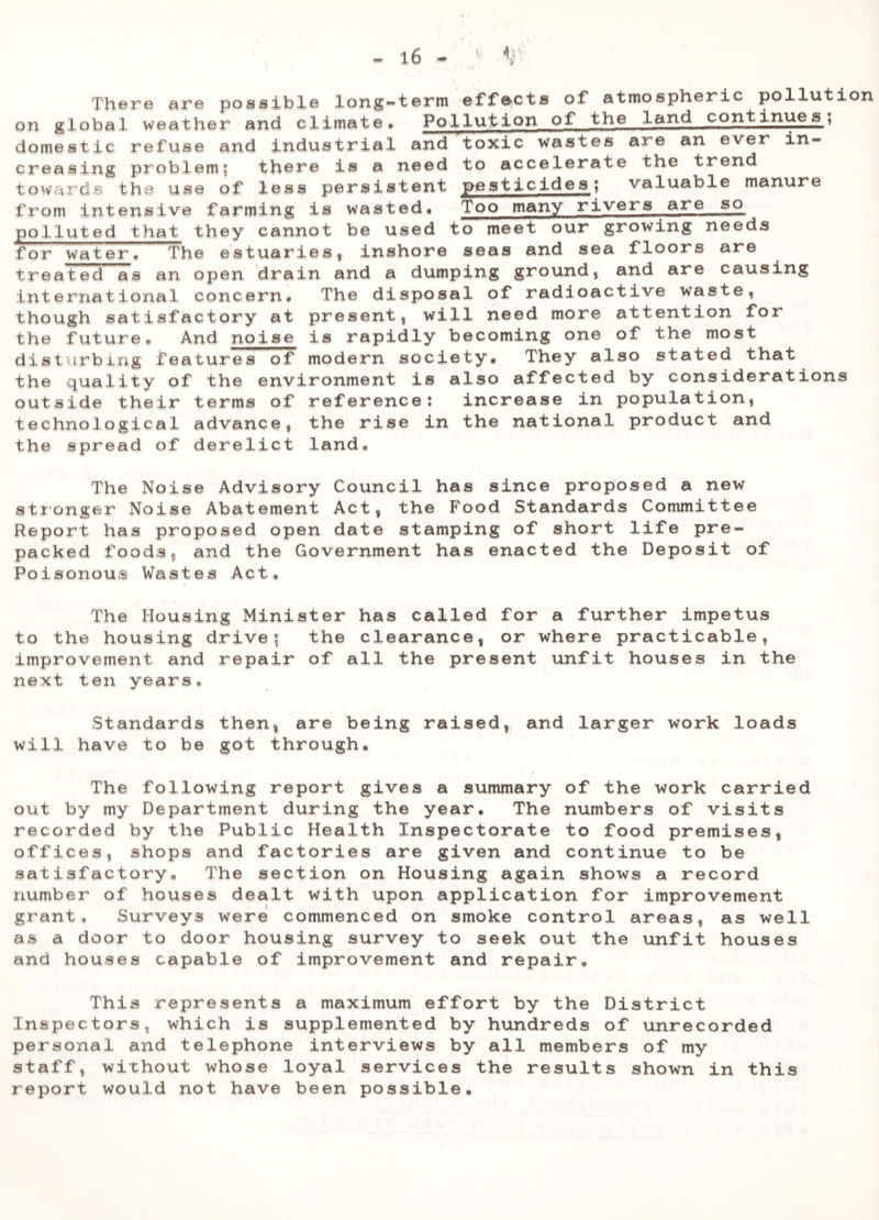 There are possible long-term effects of atmospheric pollution on global weather and climate* Pollution of the land continues, domestic refuse and industrial and toxic wastes are an ever in- creasing problem; there is a need to accelerate the trend towards the use of less persistent pesticides; valuable manure from intensive farming is wasted* Too many rivers are so polluted that they cannot be used to meet our growing needs for water* The estuaries 4 inshore seas and sea floors are treated as an open drain and a dumping ground, and are causing international concern* The disposal of radioactive waste, though satisfactory at present, will need more attention for the future* And noise is rapidly becoming one of the most disturbing features of modern society* They also stated that the quality of the environment is also affected by considerations outside their terms of reference: increase in population, technological advance, the rise in the national product and the spread of derelict land* The Noise Advisory Council has since proposed a new stronger Noise Abatement Act, the Food Standards Committee Report has proposed open date stamping of short life pre- packed foods, and the Government has enacted the Deposit of Poisonous Wastes Act, The Housing Minister has called for a further impetus to the housing drive; the clearance, or where practicable, improvement and repair of all the present unfit houses in the next ten years. Standards then, are being raised, and larger work loads will have to be got through. The following report gives a summary of the work carried out by my Department during the year. The numbers of visits recorded by the Public Health Inspectorate to food premises, offices, shops and factories are given and continue to be satisfactory* The section on Housing again shows a record number of houses dealt with upon application for improvement grant* Surveys were commenced on smoke control areas, as well as a door to door housing survey to seek out the unfit houses and houses capable of improvement and repair. This represents a maximum effort by the District Inspectors, which is supplemented by hundreds of unrecorded personal and telephone interviews by all members of my staff, without whose loyal services the results shown in this report would not have been possible.