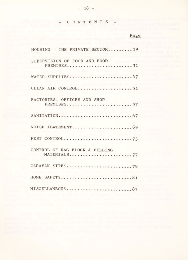 - CONTENTS - Page HOUSING - THE PRIVATE SECTOR.19 SUPERVISION OF FOOD AND FOOD PREMISES .*.,.31 WATER SUPPLIES CLEAN AIR CONTROL ,..*51 FACTORIES, OFFICES AND SHOP PREMISES . 57 SANITATION . . .67 NOISE ABATEMENT *.*69 PEST CONTROL ...73 CONTROL OF RAG FLOCK & FILLING MATERIALS . . 77 CARAVAN SITES *.*79 HOME SAFETY..... ...8l MISCELLANEOUS 83
