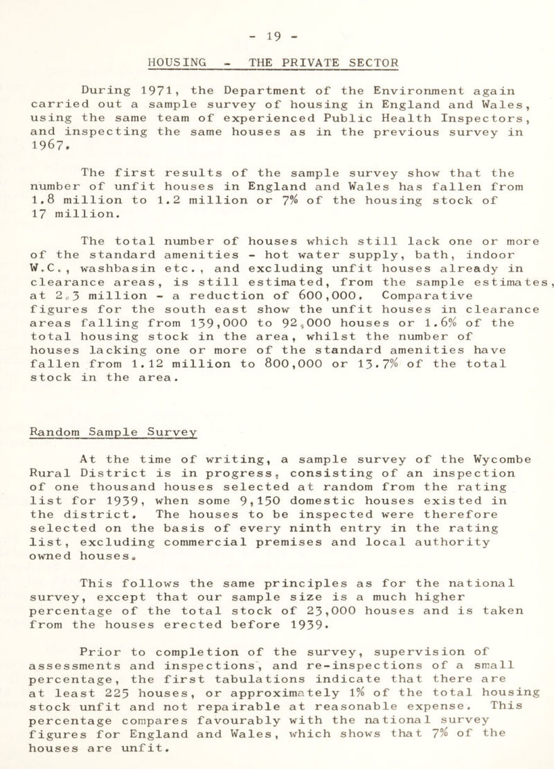 HOUSING - THE PRIVATE SECTOR During 1971* the Department of the Environment again carried out a sample survey of housing in England and Wales, using the same team of experienced Public Health Inspectors, and inspecting the same houses as in the previous survey in 1967. The first results of the sample survey show that the number of unfit houses in England and Wales has fallen from 1.8 million to 1.2 million or 7% of the housing stock of 17 million. The total number of houses which still lack one or more of the standard amenities - hot water supply, bath, indoor W.C . , washbasin etc., and excluding unfit houses already in clearance areas, is still estimated, from the sample estimates, at 2c3 million - a reduction of 600,000. Comparative figures for the south east show the unfit houses in clearance areas falling from 139*000 to 92*000 houses or 1.6% of the total housing stock in the area, whilst the number of houses lacking one or more of the standard amenities have fallen from 1.12 million to 800,000 or 13*7% of the total stock in the area. Random Sample Survey At the time of writing, a sample survey of the Wycombe Rural District is in progress, consisting of an inspection of one thousand houses selected at random from the rating list for 1939* when some 9*150 domestic houses existed in the district. The houses to be inspected were therefore selected on the basis of every ninth entry in the rating list, excluding commercial premises and local authority owned houses. This follows the s survey, except that our percentage of the total from the houses erected ame principles as for sample size is a much stock of 23*000 house before 1939* s the na higher and i t s iona 1 taken Prior to completion of the survey, supervision of assessments and inspections, and re-inspections of a small percentage, the first tabulations indicate that there are at least 223 houses, or approximately 1% of the total housing stock unfit and not repairable at reasonable expense. This percentage compares favourably with the national survey figures for England and Wales, which shows that 7% of the houses are unfit.