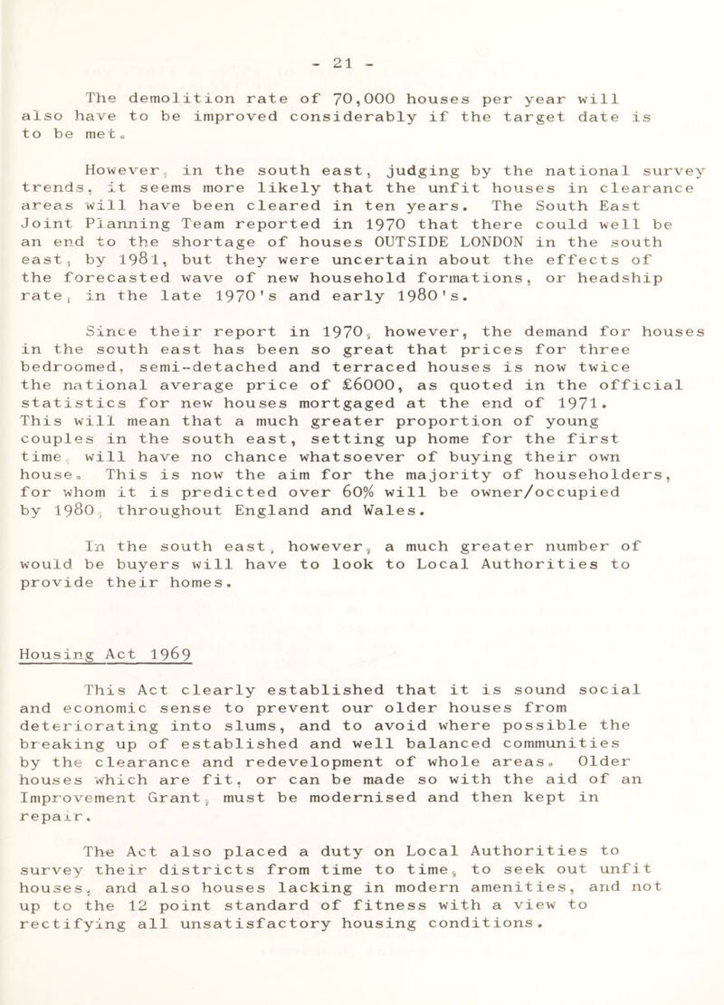 The demolition rate of 70,000 houses per year will also have to be improved considerably if the target date is to be met. However, in the south east, judging by the national survey trends, it seems more likely that the unfit houses in clearance areas will have been cleared in ten years. The South East Joint Planning Team reported in 1970 that there could well be an end to the shortage of houses OUTSIDE LONDON in the south east5 by 198l, but they were uncertain about the effects of the forecasted wave of new household formations, or headship rate, in the late 1970’s and early 1980’s. Since their report in 19703 however, the demand for houses in the south east has been so great that prices for three bedroomed, semi-detached and terraced houses is now twice the national average price of £6000, as quoted in the official statistics for new houses mortgaged at the end of 1971* This will mean that a much greater proportion of young couples in the south east, setting up home for the first time will have no chance whatsoever of buying their own house. This is now the aim for the majority of householders, for whom it is predicted over 60% will be owner/occupied by 1980 throughout England and Wales, In the south east ^ however5 a much greater number of would, be buyers will have to look to Local Authorities to provide their homes. Housing Act 1969 This Act clearly established that it is sound social and economic sense to prevent our older houses from deteriorating into slums, and to avoid where possible the breaking up of established and well balanced communities by the clearance and redevelopment of whole areas. Older houses which are fit, or can be made so with the aid of an Improvement Grant must be modernised and then kept in repair * The Act also placed a duty on Local Authorities to survey their districts from time to time5 to seek out unfit houses, and also houses lacking in modern amenities, and not up to the 12 point standard of fitness with a view to rectifying all unsatisfactory housing conditions.