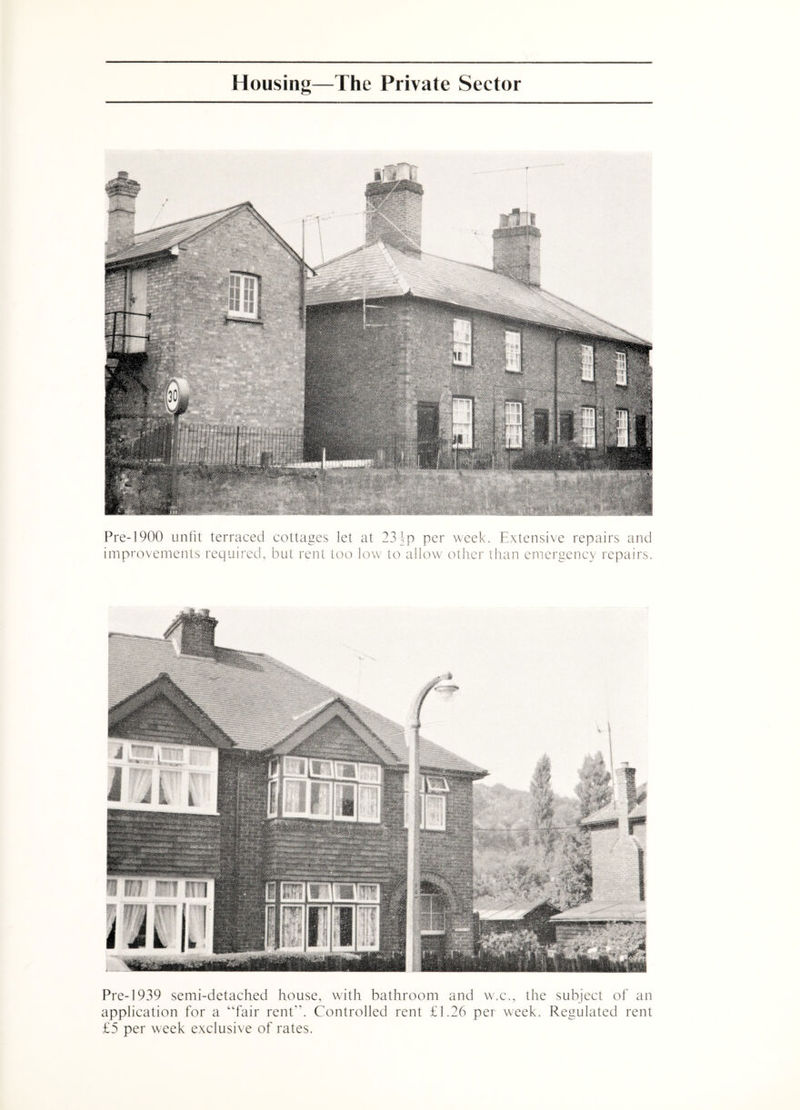 Pre-1900 unfit terraced cottages let at 234-p per week. Extensive repairs and improvements required, but rent too low to allow otfier than emergency repairs. Pre-1939 semi-detached house, with bathroom and w.c., the subject of an application for a “fair rent. Controlled rent £1.26 per week. Regulated rent £5 per week exclusive of rates.