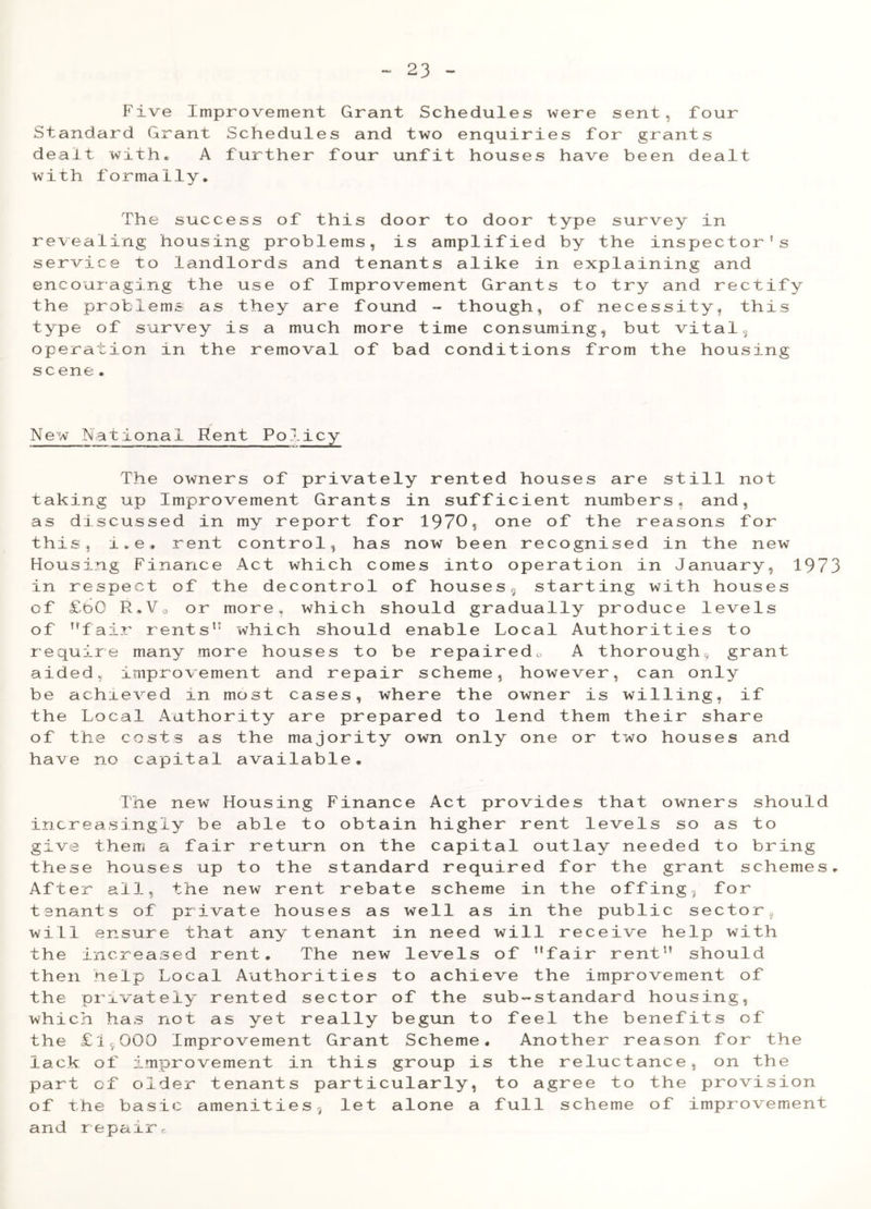 23 Five Improvement Grant Schedules were sent, four Standard Grant Schedules and two enquiries for grants dealt with. A further four unfit houses have been dealt with formally. The success of this door to door type survey in revealing housing problems, is amplified by the inspector’s service to landlords and tenants alike in explaining and encouraging the use of Improvement Grants to try and rectify the problems as they are found - though, of necessity, this type of survey is a much more time consuming, but vital, operation in the removal of bad conditions from the housing scene. New National Rent Policy The owners of privately rented houses are still not taking up Improvement Grants in sufficient numbers, and, as discussed in my report for 1970, one of the reasons for this, x.e, rent control, has now been recognised in the new Housing Finance Act which comes into operation in January, 1973 in respect of the decontrol of houses, starting with houses of £60 R.Vo or more, which should gradually produce levels of ’’fair rents1' which should enable Local Authorities to require many more houses to be repaired, A thorough, grant aided, improvement and repair scheme, however, can only be achieved in most cases, where the owner is willing, if the Local Authority are prepared to lend them their share of the costs as the majority own only one or two houses and have no capital available. The new Housing Finance Act provides that owners should increasingly be able to obtain higher rent levels so as to give them a fair return on the capital outlay needed to bring these houses up to the standard required for the grant schemes. After all, the new rent rebate scheme in the offing, for tenants of private houses as well as in the public sector., will ensure that any tenant in need will receive help with the increased rent. The new levels of ’’fair rent” should then help Local Authorities to achieve the improvement of the privately rented sector of the sub-standard housing, which has not as yet really begun to feel the benefits of the £1,000 Improvement Grant Scheme. Another reason for the lack of improvement in this group is the reluctance, on the part of older tenants particularly, to agree to the provision of the basic amenities 5 let alone a full scheme of improvement and repairc