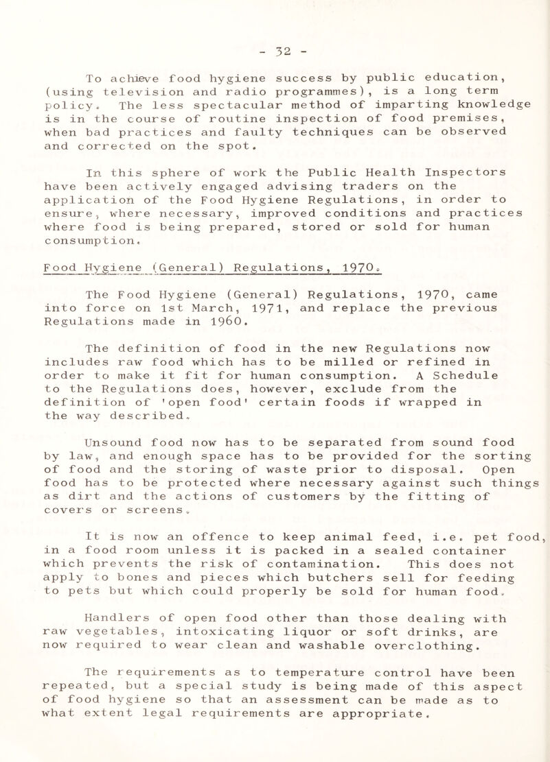To achieve food hygiene success by public education, (using television and radio programmes), is a long term policy« The less spectacular method of imparting knowledge is in the course of routine inspection of food premises, when ba d P ractices and faulty techniques can be observed and corrected on the spot. In this sphere of work the Public Health Inspectors have been actively engaged advising traders on the application of the Food Hygiene Regulations, in order to ensure, where necessary, improved conditions and practices where food is being prepared, stored or sold for human c onsumption« Food Hygiene (General) Regulations, 1970° The Food Hygiene (General) Regulations, 1970* came into force on 1st March, 1971* and replace the previous Regulations made in I960. The definition of food in the new Regulations now includes raw food which has to be milled or refined in order to make it fit for human consumption. A Schedule to the Regulations does, however, exclude from the definition of ’open food’ certain foods if wrapped in the way described,, Unsound food now has to be separated from sound food by law, and enough space has to be provided for the sorting of food and the storing of waste prior to disposal. Open food has to be protected where necessary against such things as dirt and the actions of customers by the fitting of cover's or screens,. It is now an offence to keep animal feed, i.e. pet food, in a food room unless it is packed in a sealed container which prevents the risk of contamination. This does not apply to bones and pieces which butchers sell for feeding to pets but which could properly be sold for human food. Handlers of open food other than those dealing with raw vegetables, intoxicating liquor or soft drinks, are now required to wear clean and washable overclothing. The requirements as to temperature control have been repeated, but a special study is being made of this aspect of food hygiene so that an assessment can be made as to what extent legal requirements are appropriate.