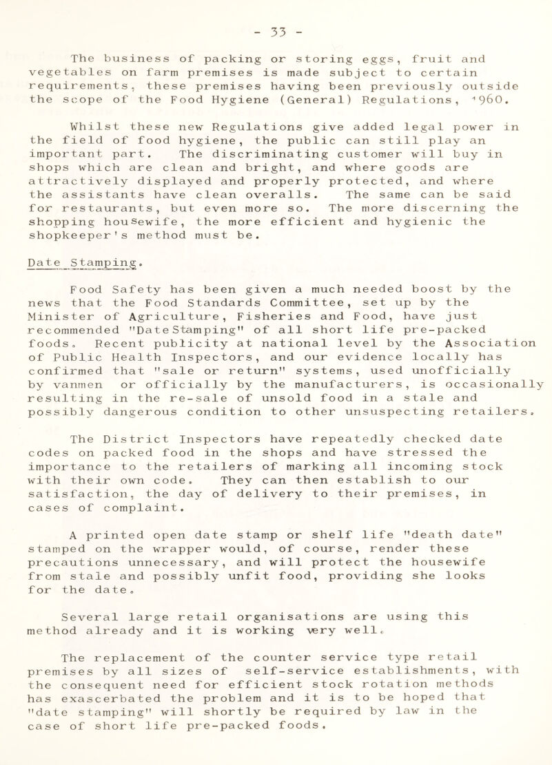 The business of packing or storing eggs, fruit and vegetables on farm premises is made subject to certain requirements, these premises having been previously outside the scope of the Food Hygiene (General) Regulations, ''960. Whilst these new Regulations give added legal power in the field of food hygiene, the public can still play an important part. The discriminating customer will buy in shops which are clean and bright, and where goods are attractively displayed and properly protected, and where the assistants have clean overalls. The same can be said for restaurants, but even more so. The more discerning the shopping housewife, the more efficient and hygienic the shopkeeper’s method must be. Date S tamping. Food Safety has been given a much needed boost by the news that the Food Standards Committee, set up by the Minister of Agriculture, Fisheries and Food, have just recommended Date Stamping” of all short life pre-packed foods, Recent publicity at national level by the Association of Public Health Inspectors, and our evidence locally has confirmed that ’’sale or return” systems, used unofficially by vanmen or officially by the manufacturers, is occasionally resulting in the re-sale of unsold food in a stale and possibly dangerous condition to other unsuspecting retailers. The District Inspectors have repeatedly checked date codes on packed food in the shops and have stressed the importance to the retailers of marking all incoming stock with their own code. They can then establish to our satisfaction, the day of delivery to their premises, in cases of complaint. A printed open date stamp or shelf life death date” stamped on the wrapper would, of course, render these precautions unnecessary, and will protect the housewife from stale and possibly unfit food, providing she looks f or the date «, Several large retail organisations are using this method already and it is working very well® The replacement of the counter service type retail premises by all sizes of self-service establishments, with the consequent need for efficient stock rotation methods has exascerbated the problem and it is to be hoped that ’’date stamping” will shortly be required by law in the case of short life pre-packed foods.
