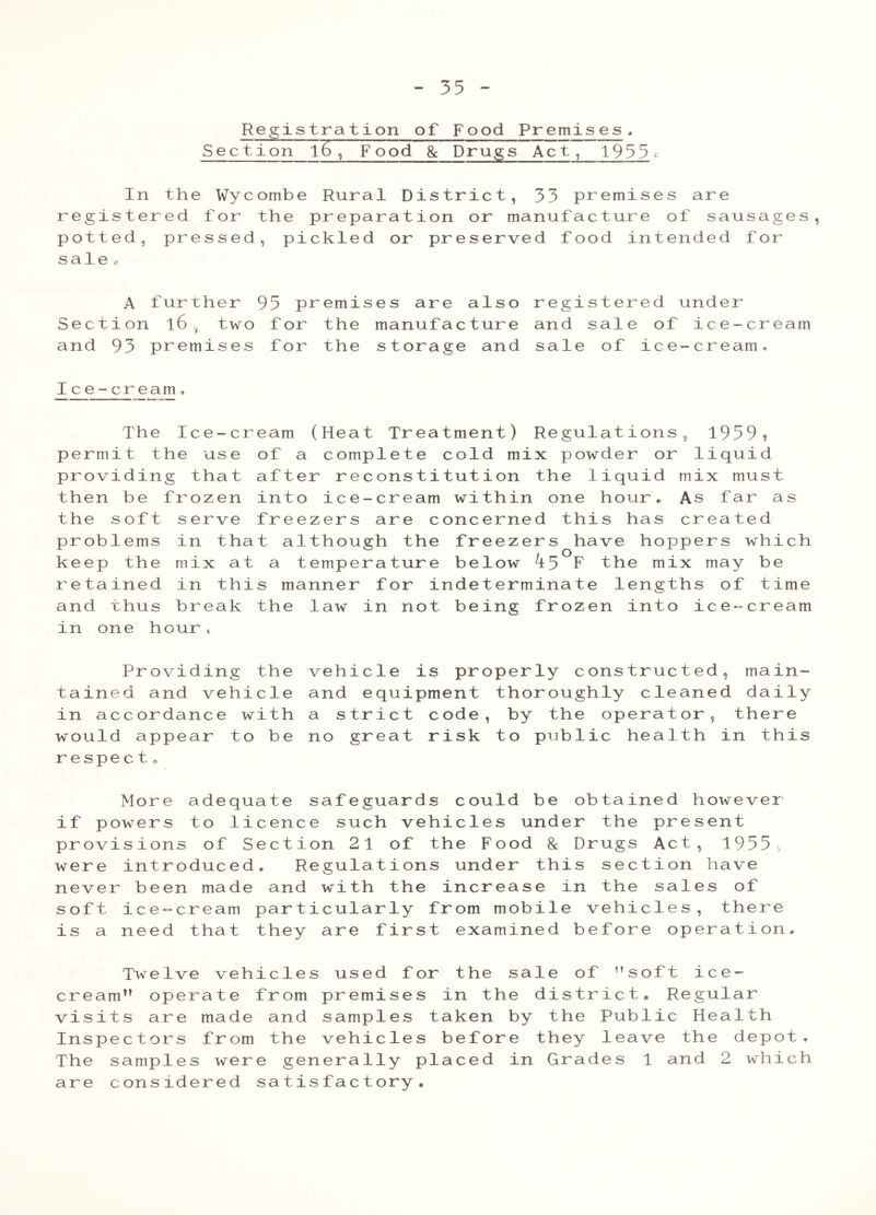 Registration of Food Premises. Section l6 , Food 8c Drugs Act, 1955 *> In the Wycombe Rural District, 33 premises are registered for the preparation or manufacture of sausages, potted, pressed, pickled or preserved food intended for sale o A further 95 premises are also registered under Section l6 , two for the manufacture and sale of ice-cream and 93 premises for the storage and sale of ice-cream, Ice-cream. The Ice-cr permit the use providing that then be frozen the soft serve problems in tha keep the mix at retained in thi and thus break in one hour * earn (Heat Treatment) Regulations, 1959? of a complete cold mix powder or liquid after reconstitution the liquid mix must into ice-cream within one hour * As far as freezers are concerned this has created t although the freezers have hoppers which a temperature below ^5 F the mix may be s manner for indeterminate lengths of time the law in not being frozen into ice-cream Providing the tained and vehicle in accordance with would appear to be respect. vehicle is properly constructed, main- and equipment thoroughly cleaned daily a strict code, by the operator, there no great risk to public health in this More adequate safeguards could be obtained however if powers to licence such vehicles under the present provisions of Section 21 of the Food & Drugs Act, 1955, were introduced. Regulations under this section have never been made and with the increase in the sales of soft ice-cream particularly from mobile vehicles, there is a need that they are first examined before operation. Twelve vehicles used for the sale of soft ice- cream operate from premises in the district. Regular visits are made and samples taken by the Public Health Inspectors from the vehicles before they leave the depot. The samples were generally placed in Grades 1 and 2 which are considered satisfactory.