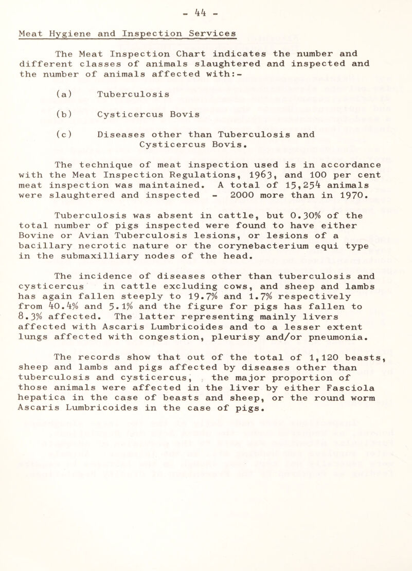 Meat Hygiene and Inspection Services The Meat Inspection Chart indicates the number and different classes of animals slaughtered and inspected and the number of animals affected with:- (a) Tuberculosis (b) Cysticercus Bovis (c) Diseases other than Tuberculosis and Cysticercus Bovis, The technique of meat inspection used is in accordance with the Meat Inspection Regulations, 1963* and 100 per cent meat inspection was maintained. A total of 15,25^± animals were slaughtered and inspected - 2000 more than in 1970. Tuberculosis was absent in cattle, but 0.30% of the total number of pigs inspected were found to have either Bovine or Avian Tuberculosis lesions, or lesions of a bacillary necrotic nature or the corynebacterium equi type in the submaxilliary nodes of the head. The incidence of diseases other than tuberculosis and cysticercus in cattle excluding cows, and sheep and lambs has again fallen steeply to 19»7% and 1.7% respectively from k0.k% and 5*1% and the figure for pigs has fallen to 8.3% affected. The latter representing mainly livers affected with Ascaris Lumbricoides and to a lesser extent lungs affected with congestion, pleurisy and/or pneumonia. The records show that out of the total of 1,120 beasts sheep and lambs and pigs affected by diseases other than tuberculosis and cysticercus, , the major proportion of those animals were affected in the liver by either Fasciola hepatica in the case of beasts and sheep, or the round worm Ascaris Lumbricoides in the case of pigs.