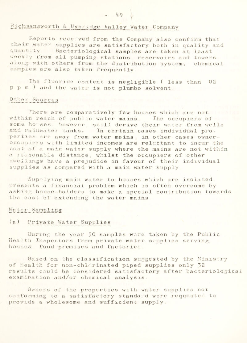 v jj j-C^ln_answorth 8c Uxbt ^dge Valley Watei Company Reports recerved from the Company also confirm that their water supplies are satisfactory both in quality and quantity Bacteriological samples are taken at least weexly from all pumping stations reservoirs and towers a^ong with others from the distribution system, chemical samples are also taken frequently The fluoride content is negligible ( less than 02 p p m ) and the water is not piumbo solvent 'here are comparatively few houses which are not within reach of public water mains The occupiers of some ho ses however still derive their water ftom wells and rainwater tanks. In certain cases individual pro- perties are away from water mains m other cases owner occupiers with limited incomes are reluctant to incur the cost of a main water supely where the mams are not within a reasonable distance, whilst the occupiers of other dwellings have a prejudice m favour of their individual supplies as compared with a main water supply Supplying main water to houses which are isolated presents a financial problem which is often overcome by asking house-holders to make a special contribution towards the cost of extending the water mains ha ter Sampling (a) Private Water Sup plies During the year 50 samples wore Healtn Inspectors from private water houses food premises and factories Based on the classification suggested by the Ministry of Health for non-chk rinated piped supplies only 32 results could be considered satisfactory after bacteriological examination and/or chemical analysis Owners of the properties with water supplies not conforming to a satisfactory standard were requested to provide a wholesome and sufficient supply. taken by the Public supplies serving