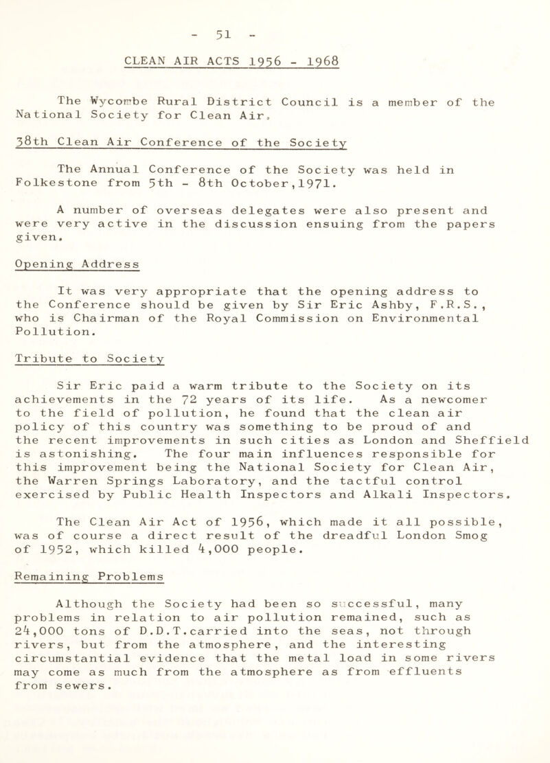 CLEAN AIR ACTS 1956 - 1968 The Wycombe Rural District Council is a member of the National Society for Clean Air, 58th Clean Air Conference of the Society The Annual Conference of the Society was held in Folkestone from 5th - 8th October,1971• A number of overseas delegates were also present and were very active in the discussion ensuing from the papers given, Opening Address It was very appropriate that the opening address to the Conference should be given by Sir Eric Ashby, F.R.S., who is Chairman of the Royal Commission on Environmental Pollution. Tribute to Society Sir Eric paid a warm tribute to the Society on its achievements in the 72 years of its life. As a newcomer to the field of pollution, he found that the clean air policy of this country was something to be proud of and the recent improvements in such cities as London and Sheffield is astonishing. The four main influences responsible for this improvement being the National Society for Clean Air, the Warren Springs Laboratory, and the tactful control exercised by Public Health Inspectors and Alkali Inspectors. The Clean Air Act of 1956, which made it all possible, was of course a direct result of the dreadful London Smog of 1952, which killed 4,000 people. Remaining Problems Although the Society had been so successful, many problems in relation to air pollution remained, such as 24,000 tons of D.D.T.carried into the seas, not through rivers, but from the atmosphere, and the interesting circumstantial evidence that the metal load in some rivers may come as much from the atmosphere as from effluents from sewers.