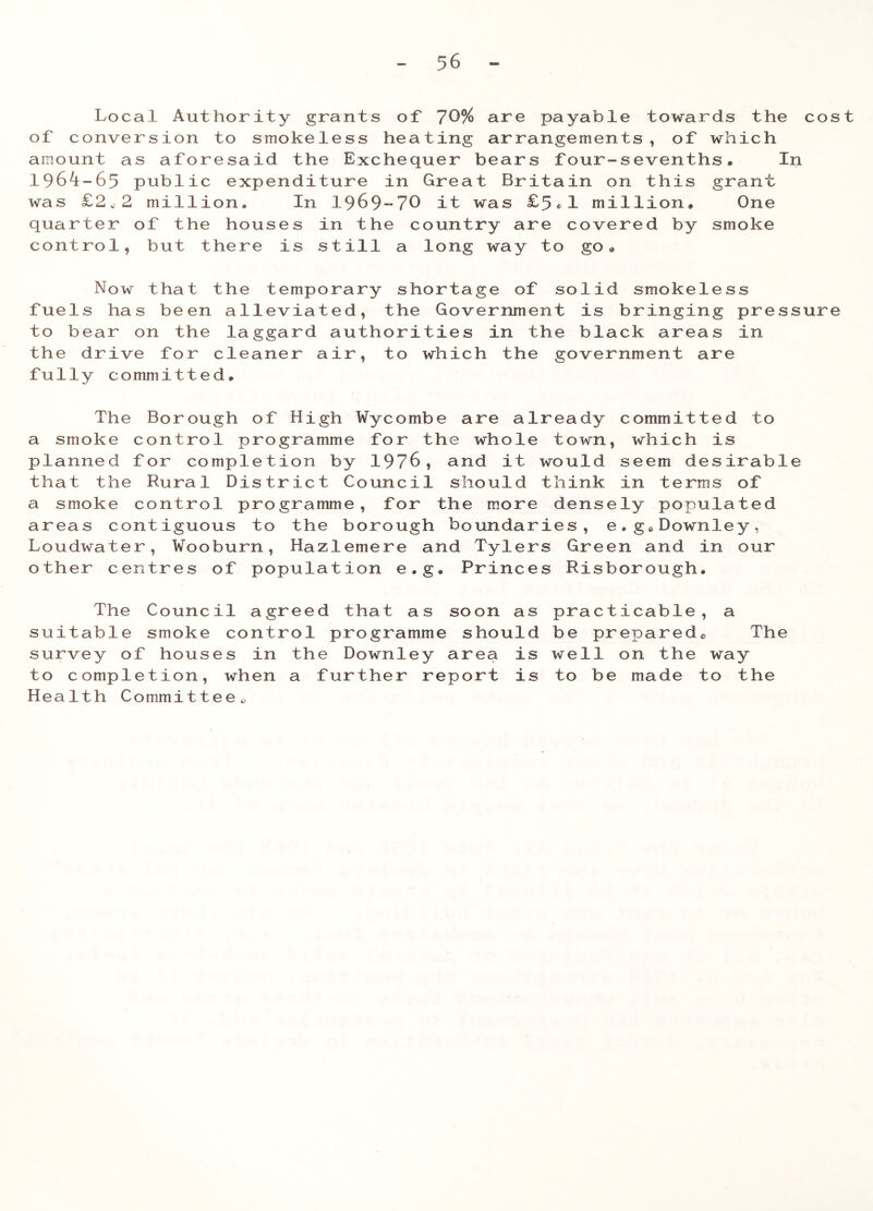 5 6 Local Authority grants of 70% are payable towards the cost of conversion to smokeless heating arrangements, of which amount as aforesaid the Exchequer bears four-sevenths. In 1964-65 public expenditure in Great Britain on this grant was £2,2 million. In 1969-70 it was £5*1 million. One quarter of the houses in the country are covered by smoke control, but there is still a long way to go. Now that the temporary shortage of solid smokeless fuels has been alleviated, the Government is bringing pressure to bear on the laggard authorities in the black areas in the drive for cleaner air, to which the government are fully committed. The Borough of High Wycombe are already committed to a smoke control programme for the whole town, which is planned for completion by 1976, and it would seem desirable that the Rural District Council should think in terms of a smoke control programme, for the more densely populated areas contiguous to the borough boundaries, e.g.Downley, Loudwater, Wooburn, Hazlemere and Tylers Green and in our other centres of population e.g. Princes Risborough. The Council agreed that as soon as practicable, a suitable smoke control programme should be prepared* The survey of houses in the Downley area is well on the way to completion, when a further report is to be made to the Health Committee,
