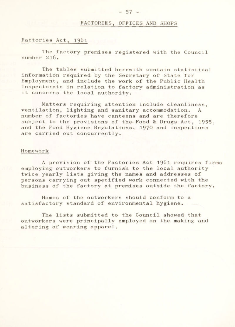 FACTORIES, OFFICES AND SHOPS Factories Act, 1961 The factory premises registered with the Council number 2l6. The tables submitted herewith contain statistical information required by the Secretary of State for Employment, and include the work of the Public Health Inspectorate in relation to factory administration as it concerns the local authority. Matters requiring attention include cleanliness, ventilation, lighting and sanitary accommodation. A number of factories have canteens and are therefore subject to the provisions of the Food & Drugs Act, 1955; and the Food Hygiene Regulations, 1970 and inspections are carried out concurrently. Homework A provision of the Factories Act 1961 requires firms employing outworkers to furnish to the local authority twice yearly lists giving the names and addresses of persons carrying out specified work connected with the business of the factory at premises outside the factory. Homes of the outworkers should conform to a satisfactory standard of environmental hygiene. The lists submitted to the Council showed that outworkers were principally employed on the making and altering of wearing apparel.
