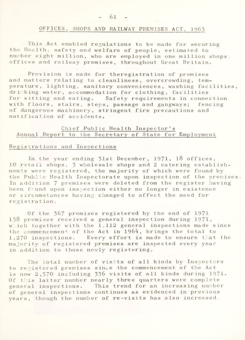 OFFICES, SHOPS AND RAILWAY PREMISES ACT, 1963 This Act enabled regulations to be made for securing the H e a 11 h , safety and welfare of people, estimated to number eight million, who are employed in one million shops offices and railway premises, throughout Great Britain, Provision is made for theregistration of premises and matters relating to cleanliness, overcrowding, tem- perature, lighting, sanitary conveniences, washing facilities, drinking water, accommodation for clothing, facilities for sitting and eating. Safety requirements in connection with floors, stairs, steps, passage and gangways; fencing of dangerous machinery, stringent fire precautions and notification of accidents. Chief Public Health Inspector’s Annual Report to the Secretary of State for Employment Re glstrations and Inspections In the year ending 31st December, 1971, l8 offices, 10 retail shops, 3 wholesale shops and 2 catering establish- ments were registered, the majority of which were found by the Public Health Inspectorate upon inspection of the premises In addition 7 premises were deleted from the register having been found upon inspection either no longer in existence or circumstances having changed to affect the need for registration. Of the 367 premises registered by the end of 197-1 158 premises received a general inspection during 19711 which together with the 1,112 general inspections made since the commencement of the Act in 1964, brings the total to I.27O inspectionso Every effort is made to ensure that the majority of registered premises are inspected every year in addition to those newly registering. The total number of visits of all kinds by Inspectors to registered premises sin^e the commencement of the Act is now 2,370 including 336 visits of all kinds during 1971* Of this latter number nearly three quarters were complete general inspections. This trend for an increasing number of general inspections continues as evidenced in previous years, though the number of re-visits has also increased..