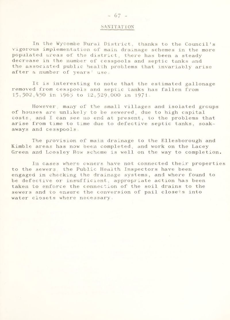 SANITATION In the Wycombe Rural District,, thanks to the Council's vigorous implementation of main drainage schemes in the more populated areas of the district there has been a steady decrease in the number of cesspools and septic tanks and the associated public health problems that invariably arise after a number of years 5 use. It is interesting to note that the estimated gallonage removed from cesspools ana septic tanks has fallen from 15,502,450 in 19b5 to 12,529<000 in 1971 However many of the small villages and isolated groups of houses are unlikely to be sewered, due to high capital costs, and I can see no end at presentt to the problems that arise from time to time due to defective septic tanks, soak- aways and cesspools ihe provision of main drainage to the Ellesborough and Kimble areas has now been completed, and work on the Lacey Green and Loos ley Row scheme is well on the way to completion. I11 cases where owners have not connected their propertie to the sewers the Public Health Inspectors have been engaged in checking the drainage systems, and where found to be defective or insufficient, appropriate action has been taken to enforce the connection of the soil drains to the sewers and to ensure the conversion of pail closets into water closets where necessary.