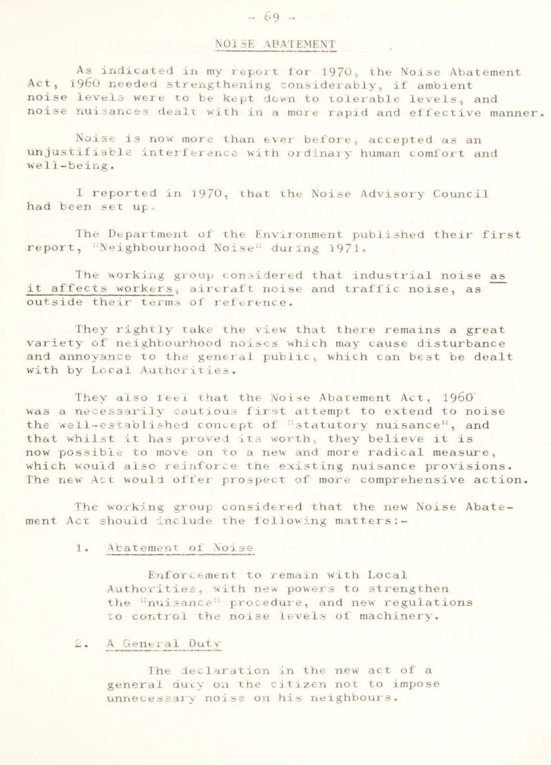 Q ~NQI.SE A BAT EMENT As indicated in my iepoit for 1970, the Noise Abatement Act, i960 needed strengthening considerably,, if ambient noise levels were to be kept down to tolerable levels, and noise nuisances dealt with in a more rapid and effective manner No ise is now more than ever before, accepted as an unjustifiable interference with ordinary human comfort and we11-being* 1 reported in 1970. that the Noise Advisory Council had been set up. The Department of the Environment published their first report, ^Neighbourhood Noise31 during 1971* The working group considered that industrial noise as it affects workers, aircraft noise and traffic noise, as outside their terms of reference,, They rightly take the view that there remains a great variety of neighbourhood noises which may cause disturbance and annoyance to the general public, which can best be dealt with by Lo0a1 Authorities. They also feel that the Noise Abatement Act, i960 was a necessarily cautious first attempt to extend to noise the well-established concept of 33statutory nuisance13, and that whilst it has proved its worth, they believe it is now possible to move on to a new and more radical measure, which would also reinforce the existing nuisance provisions- The new Act would offer prospect of more comprehensive action* The working group considered that the new Noise Abate- ment Act should include the following matters;- 1 * Abatement of Noise Enforcement to remain with Local Authorities 9 with new powers to strengthen the ”nuisance:1 procedure, and new regulations to control the noise levels of machinery, 2• A General Duty The declaration in the new act of a general duty on the citizen not to impose unnecessary noise on his neighbours#