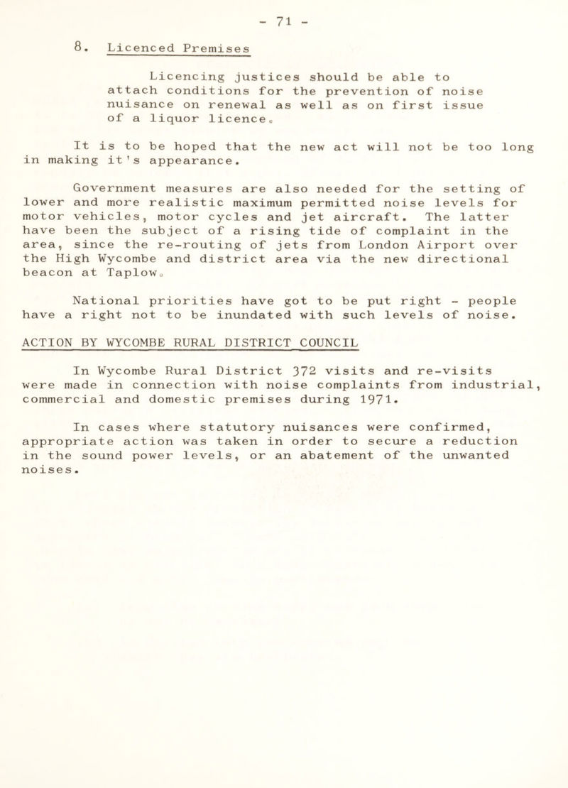 8. Licenced Premises Licencing justices should be able to attach conditions for the prevention of noise nuisance on renewal as well as on first issue of a liquor licencec It is to be hoped that the new act will not be too long in making it’s appearance. Government measures are also needed for the setting of lower and more realistic maximum permitted noise levels for motor vehicles, motor cycles and jet aircraft. The latter have been the subject of a rising tide of complaint in the area, since the re-routing of jets from London Airport over the High Wycombe and district area via the new directional beacon at Taplowu have National priorities have got to a right not to be inundated with be put right - such levels of people noise• ACTION BY WYCOMBE RURAL DISTRICT COUNCIL ' I ■! ——— —■ ■ I In Wycombe Rural District 372 visits and re-visits were made in connection with noise complaints from industrial, commercial and domestic premises during 1971* In cases where statutory nuisances were confirmed, appropriate action was taken in order to secure a reduction in the sound power levels, or an abatement of the unwanted noises