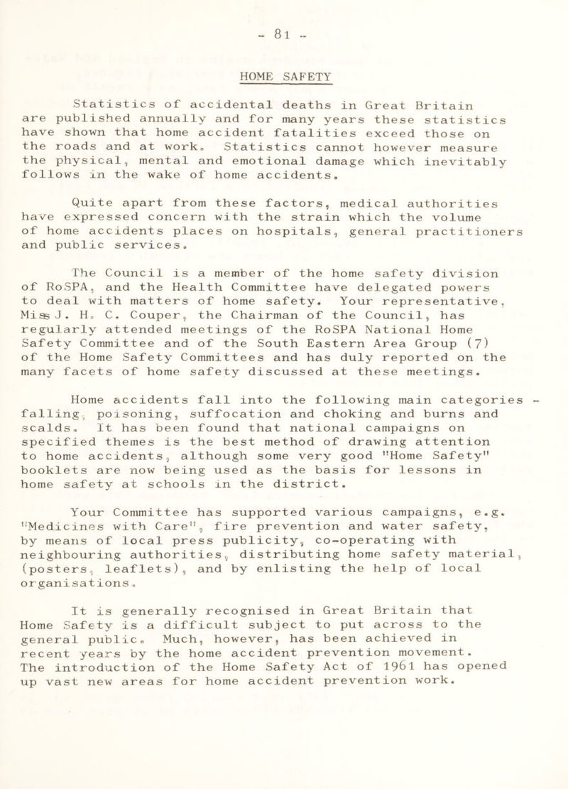HOME SAFETY Statistics of accidental deaths in Great Britain are published annually and for many years these statistics have shown that home accident fatalities exceed those on the roads and at work. Statistics cannot however measure the physical, mental and emotional damage which inevitably follows in the wake of home accidents. Quite apart from these factors, medical authorities have expressed concern with the strain which the volume of home accidents places on hospitals, general practitioners and public services. The Council is a member of the home safety division of RoSPA, and the Health Committee have delegated powers to deal with matters of home safety. Your representative, MissJ. H, C. Couper, the Chairman of the Council, has regularly attended meetings of the RoSPA National Home Safety Committee and of the South Eastern Area Group (7) of the Home Safety Committees and has duly reported on the many facets of home safety discussed at these meetings. Home accidents fall into the following main categories falling poisoning, suffocation and choking and burns and scalds.. It has been found that national campaigns on specified themes is the best method of drawing attention to home accidents 3 although some very good ’’Home Safety” booklets are now being used as the basis for lessons in home safety at schools xn the district. Your Committee has supported various campaigns, e.g. ’Medicines with Care”,, fire prevention and water safety, by means of local press publicity^ co-operating with neighbouring authorities^ distributing home safety material, (posters leaflets), and by enlisting the help of local organisations * It is generally recognised in Great Britain that Home Safety is a difficult subject to put across to the general public0 Much, however, has been achieved in recent years by the home accident prevention movement. The introduction of the Home Safety Act of 19^1 has opened up vast new areas for home accident prevention work.