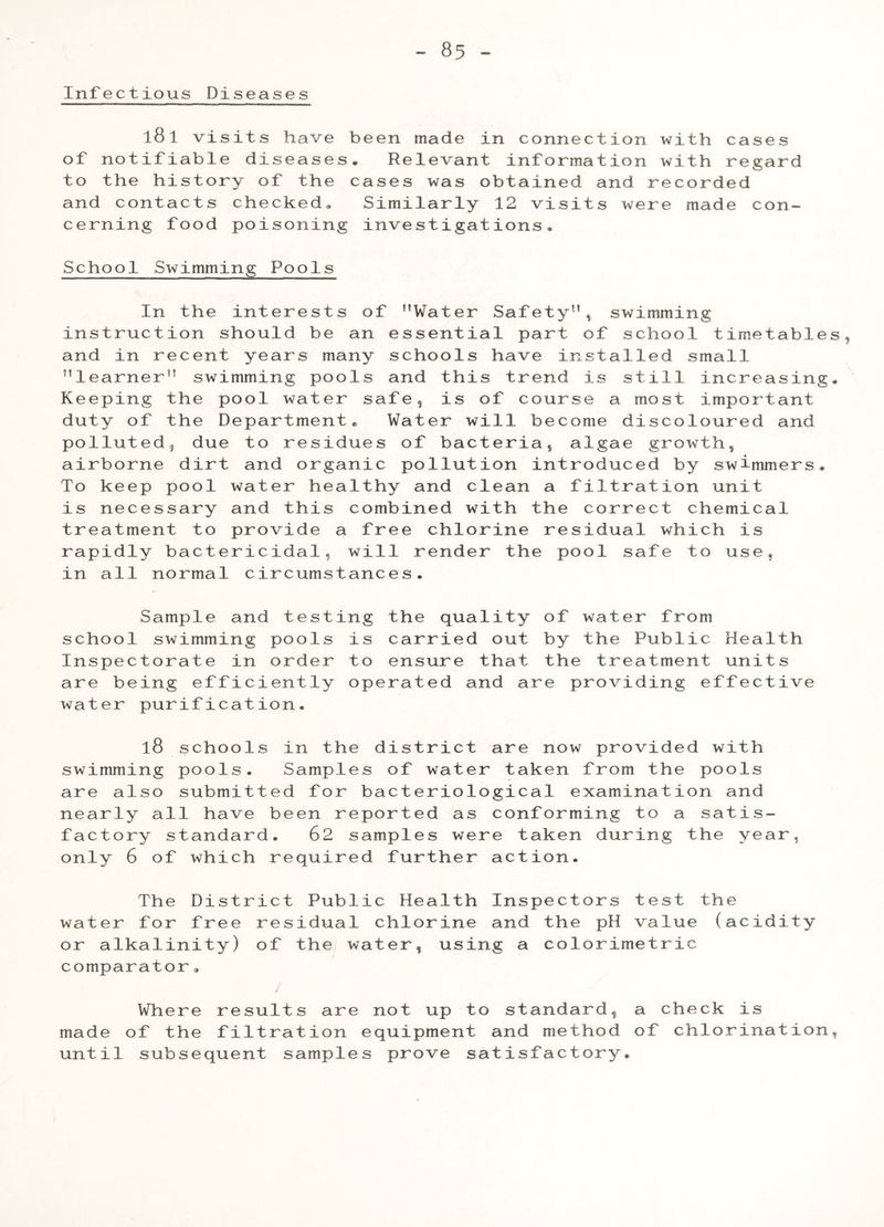 Infectious Diseases l81 visits have been made in connection with cases of notifiable diseases. Relevant information with regard to the history of the cases was obtained and recorded and contacts checked. Similarly 12 visits were made con- cerning food poisoning investigations. School Swimming Pools In the interests of Water Safety”, swimming instruction should be an essential part of school timetable and in recent years many schools have installed small learner swimming pools and this trend is still increasing Keeping the pool water safe, is of course a most important duty of the Department. Water will become discoloured and polluted, due to residues of bacteria, algae growth, airborne dirt and organic pollution introduced by swimmers. To keep pool water healthy and clean a filtration unit is necessary and this combined with the correct chemical treatment to provide a free chlorine residual which is rapidly bactericidal, will render the pool safe to use, in all normal circumstances. Sample and testing the quality of water from school swimming pools is carried out by the Public Health Inspectorate in order to ensure that the treatment units are being efficiently operated and are providing effective water purification. l8 schools in the district are now provided with swimming pools. Samples of water taken from the pools are also submitted for bacteriological examination and nearly all have been reported as conforming to a satis- factory standard. 62 samples were taken during the year, only 6 of which required further action. The District Public Health Inspectors test the water for free residual chlorine and the pH value (acidity or alkalinity) of the water, using a colorimetric comparator. Where results are not up to standard, a check is made of the filtration equipment and method of chlorination until subsequent samples prove satisfactory.