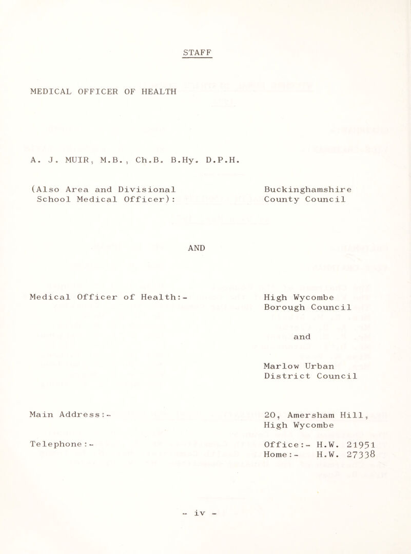 STAFF MEDICAL OFFICER OF HEALTH A. J. MUIR, M.B., Ch„B« B.Hy. D.P.H. Buckinghamshire County Council (Also Area and Divisional School Medical Officer): AND Medical Officer of Health:- High Wycombe Borough Council and Marlow Urban District Council Main Address:- 20, Amersham Hillf High Wycombe Telephone: Office:- H.W. 21951 Home:- H.W. 27338