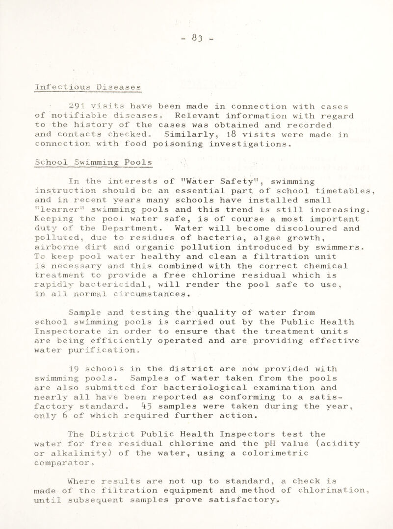 Infectious Diseases 291 visits have of notifiable disease to the history of the and contacts checked, connection with food been made in connection with cases sa Relevant information with regard cases was obtained and recorded Similarly, l8 visits were made in poisoning investigations. School Swimming Pools In the interests of Water Safety, swimming instruction should be an essential part of school timetables, and in recent years many schools have installed small learner swimming pools and this trend is still increasing. Keeping the pool water safe, is of course a most important duty of the Department, Water will become discoloured and polluted,, due to residues of bacteria, algae growth, airborne dirt and organic pollution introduced by swimmers. To keep pool water healthy and clean a filtration unit is necessary and this combined with the correct chemical treatment to provide a free chlorine residual which is rapidly bactericidal, will render the pool safe to use, in all normal circumstances. Sample and testing the quality of water from school swimming pools is carried out by the Public Health Inspectorate in order to ensure that the treatment units are being efficiently operated and are providing effective water purification. 19 schools in the district are now provided with swimming pools. Samples of water taken from the pools are also submitted for bacteriological examination and nearly all have been reported as conforming to a satis- factory standard* samples were taken during the year, only 6 of which required further action. The District Public Health Inspectors test the water for free residual chlorine and the pH value (acidity or alkalinity) of the water, using a colorimetric comparator, Where results are not up to standard, a check is made of the filtration equipment and method of chlorination until subsequent samples prove satisfactory.