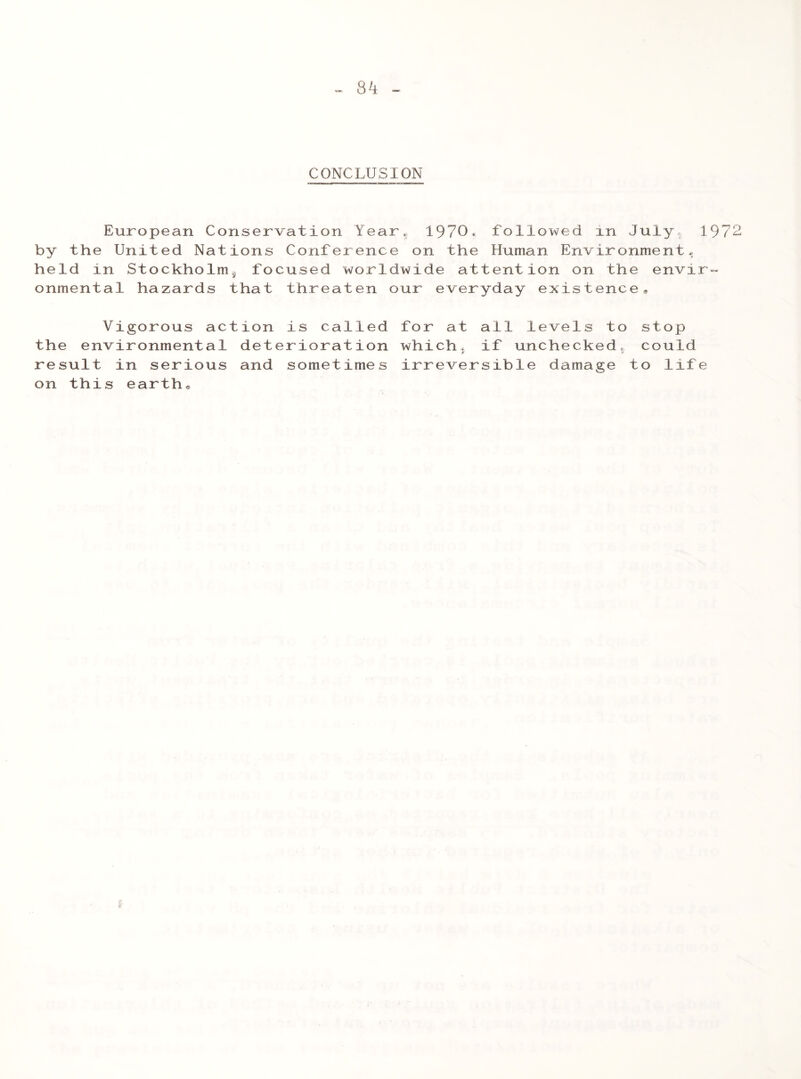 8^ CONCLUSION European Conservation Year. 1970, followed in July, 1972 by the United Nations Conference on the Human Environment, held in Stockholm^ focused worldwide attention on the envir- onmental hazards that threaten our everyday existence. Vigorous action is called the environmental deterioration result in serious and sometimes on this earth® for at all levels to stop which, if unchecked, could t! A irreversible damage to life