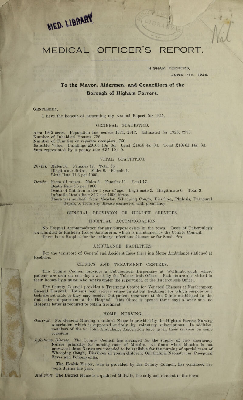 W. i kuSFI 7 1 | »®. uw#** 1 MEDICAL OFFICER’S REPORT HIGHAM FERRERS. JUNE 7TH, 1926. To the Mayor, Aldermen, and Councillors of the Borough of Higham Ferrers. Gentlemen, 1 have the honour of presenting my Annual Report for 1925. GENERAL STATISTICS. Area 1945 acres. Population last census 1921, 2912. Estimated for 1925, 2998. Number of Inhabited Houses, 726. Number of Families or seperate occupiers, 760. Rateable Value. Buildings £9103 10s. Od. Land £1658 4s. 3d. Total £10761 14s. 3d. Sum represented by a penny rate £37 10s. 0. VITAL STATISTICS. Births. Males 18. Females 17. Total 35. Illegitimate Births. Males 0. Female 1. Birth Rate 11'6 per 1000. Deaths. From all causes. Males 6. Females 11. Total 17. Death Rate 5'6 per 1000. Death of Children under 1 year of age. Legitimate 3. Illegitimate 0. Total 3. Infantile Death Rate S5'7 per 1000 births. There was no death from Measles, Whooping Cough, Diarrhoea, Phthisis, Puerpural Sepsis, or from any disease connected with pregnancy. GENERAL PROVISION OF HEALTH SERVICES. HOSPITAL ACCOMMODATION. No Hospital Accommodation for any purpose exists in the town. Cases of Tuberculosis are admitted to Rushden House Sanatorium, which is maintained by the County Council. There is no Hospital for the ordinary Infectious Diseases or for Small Pox. AMBULANCE FACILITIES. For the transport of General and Accident Cases there is a Motor Ambulance stationed at Rushden. CLINICS AND TREATMENT CENTRES. The County Council provides a Tuberculosis Dispensary at Wellingborough where patients are seen on one day a week by the Tuberculosis Officer. Patients are also visited in their homes by a nurse who works under the supervision of the Tuberculosis Officer. The County Council provides a Treatment Centre for Venereal Diseases at Northampton General Hospital. Patients may recieve either In-patient treatment for which purpose four beds are set aside or they may receive Out-patient treatment at the Clinic established in the Out-patient department of the Hospital. This Clinic is opened three days a week and no Hospital letter is required to obtain treatment. HOME NURSING. General. For General Nursing a trained Nurse is provided by the Higham Ferrers Nursing Association which is supported entirely by voluntary subscriptions. In addition, members of the St. John Ambulance Association have given their services on some occasions. Infectious Disease. The County Council has arranged for the supply of two emergency Nurses primarily for nursing cases of Measles. At times when Measles is not prevalent these Nurses are intended to be available for the nursing of special cases of Whooping Cough, Diarrhoea in young children, Ophthalmia Neonatorum, Puerpural Fever and Poliomyelitis. The Health Visitor, who is provided by the County Council, has continued her work during the year. Midwives. The District Nurse is a qualified Midwife, the only one resident in the town.