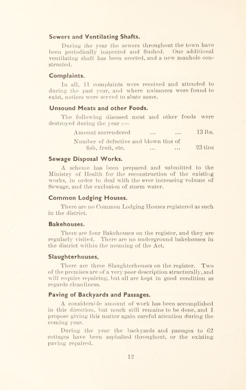 Sewers and Ventilating Shafts. During the year the sewers throughout the town have been periodically inspected and flushed. One additional ventilating shaft has been erected, and a new manhole con- structed. Complaints. In all, 11 complaints were received and attended to during the past year, and where nuisances were found to exist, notices were served to abate same. Unsound Heats and other Foods. The following diseased meat and other foods were destroyed during the year :— Amount surrendered ... ... 13 lbs. Number of defective and blown tins of fish, fruit, etc. ... ... 23 tins Sewage Disposal Works. A scheme has been prepared and submitted to the Ministry of Health for the reconstruction of the existing works, in order to deal with the ever increasing volume of Sewage, and the exclusion of storm water. Common Lodging Houses. There are no Common Lodging Houses registered as such in the district. Bakehouses. There are four Bakehouses on the register, and they are regularly visited. There are no underground bakehouses in the district within the meaning of the Act. Slaughterhouses. There are three Slaughterhouses on the register. Two of the premises are of a very poor description structurally, and will require repairing, but all are kept in good condition as regards cleanliness. Paving of Backyards and Passages. A considerable amount of work has been accomplished in this direction, but much still remains to be done, and I propose giving this matter again careful attention during the coming year. During the year the backyards and passages to 62 cottages have been asphalted throughout, or the existing paving repaired.