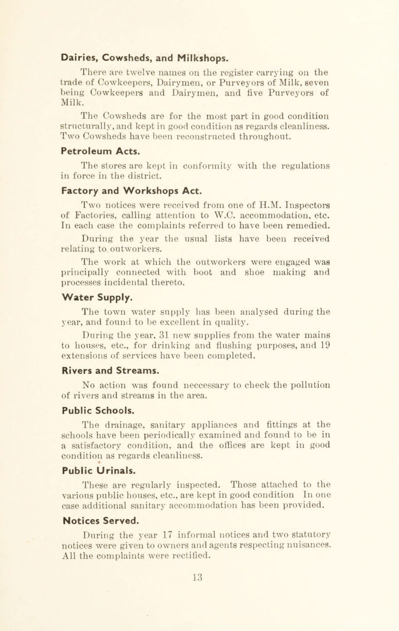 Dairies, Cowsheds, and Milkshops. There are twelve names on the register carrying on the trade of Cowkeepers, Dairymen, or Purveyors of Milk, seven being Cowkeepers and Dairymen, and five Purveyors of Milk. The Cowsheds are for the most part in good condition Structurally, and kept in good condition as regards cleanliness. Two Cowsheds have been reconstructed throughout. Petroleum Acts. The stores are kept in conformity with the regulations in force in the district. Factory and Workshops Act. Two notices were received from one of H.M. Inspectors of Factories, calling attention to W.C. accommodation, etc. In each case the complaints referred to have been remedied. During the year the usual lists have been received relating to outworkers. The work at which the outworkers were engaged was principally connected with boot and shoe making and processes incidental thereto. Water Supply. The town water supply has been analysed during the year, and found to be excellent in quality. During the year, 31 new supplies from the water mains to houses, etc., for drinking and flushing purposes, and 19 extensions of services have been completed. Rivers and Streams. No action was found neccessary to check the pollution of rivers and streams in the area. Public Schools. The drainage, sanitary appliances and fittings at the schools have been periodically examined and found to be in a satisfactory condition, and the offices are kept in good condition as regards cleanliness. Public Urinals. These are regularly inspected. Those attached to the various public houses, etc., are kept in good condition In one case additional sanitary accommodation has been provided. Notices Served. During the year 17 informal notices and two statutory notices were given to owners and agents respecting nuisances. All the complaints were rectified.