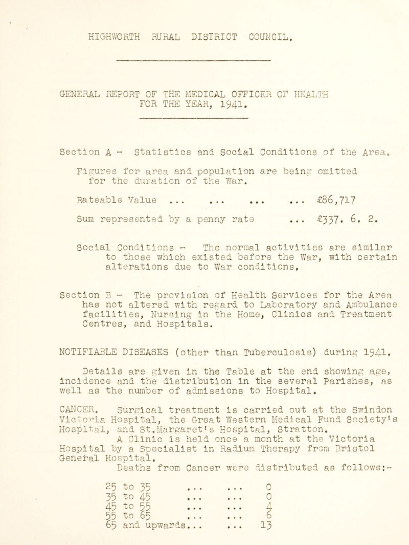 HIGHWORTH RURAL DISTRICT COUNCIL GENERAL REPORT OF THE MEDICAL OFFICER OF HEALTH FOR THE YEAR, 1941. Section A - Statistics and Social Conditions of the Area* Figures for area and population are being omitted for the duration of the War. Rateable Value ... ... ... ... £86,717 Sum represented by a penny rate ... £337* 6. 2. Social Conditions - The normal activities are similar to those which existed before the War, with certain alterations due to War conditions. Section B - The provision of Health Services for the Area has not altered with regard to Laboratory and Ambulance facilities, Nursing in the Home, Clinics arid Treatment Centres, and Hospitals. NOTIFIABLE DISEASES (other than Tuberculosis) during 1941* Details are given in the Table at the end showing age, Incidence and the distribution in the several Parishes, as well as the number of admissions to Hospital. CANCER. Surgical treatment is carried out at the Swindon Victoria Hospital, the Great Western Medical Fund Society1s Hospital, and St.Margaret1s Hospital, Stratton. A Clinic is held once a month at the Victoria Hospital by a Specialist in Radium Therapy from Bristol General Hospital. Deaths from Cancer were distributed as follows:- 25 to 35 . . . . . . 0 35 to 45 ... ... 0 45 to 55 A 55 to 65 ... ... 6 65 and upwards... ... 13