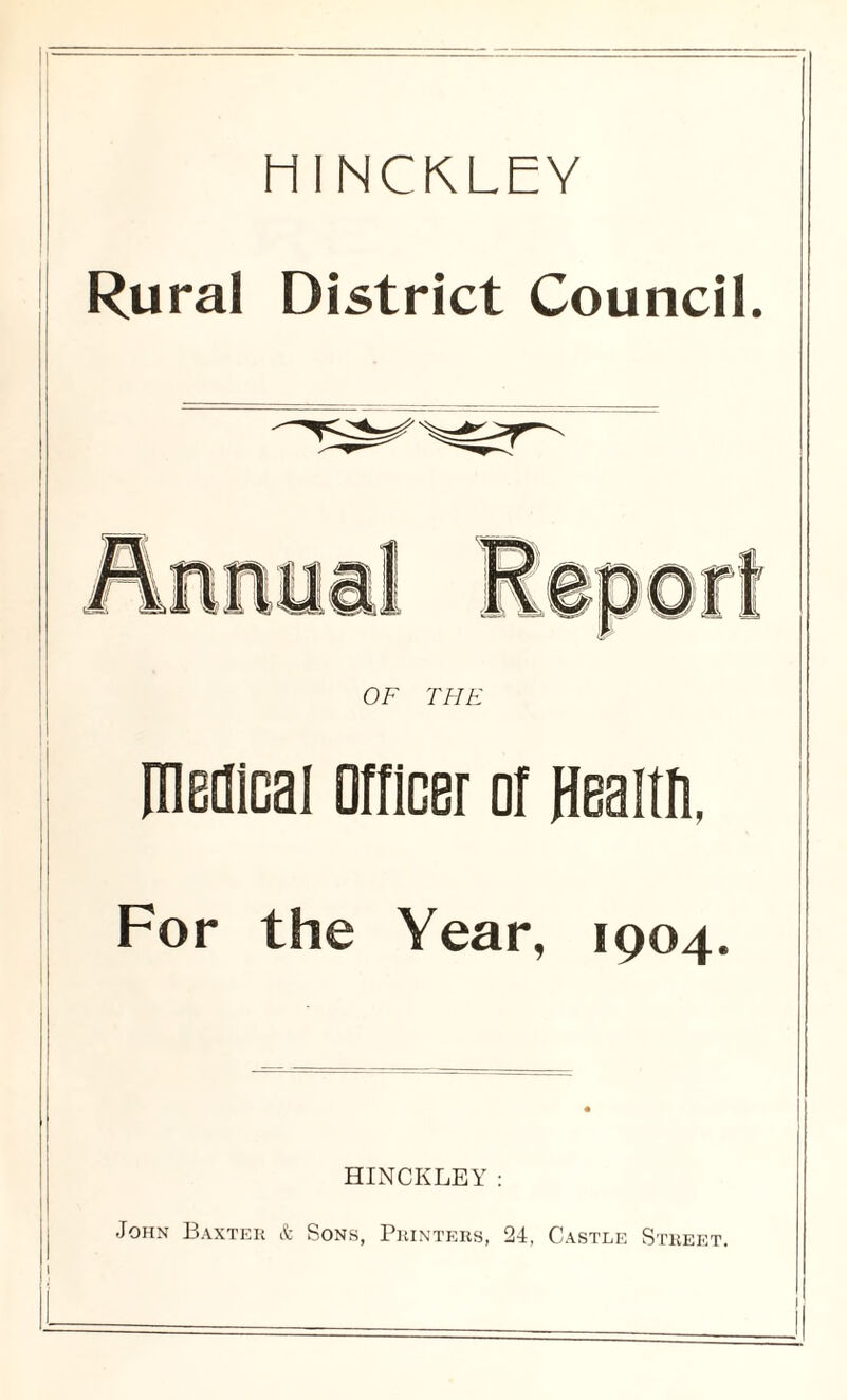 HINCKLEY Rural District Council. OF THE medical Officer of flealtfi, For the Year, 1904. HINCKLEY: John Baxter & Sons, Printers, 24, Castle Street.