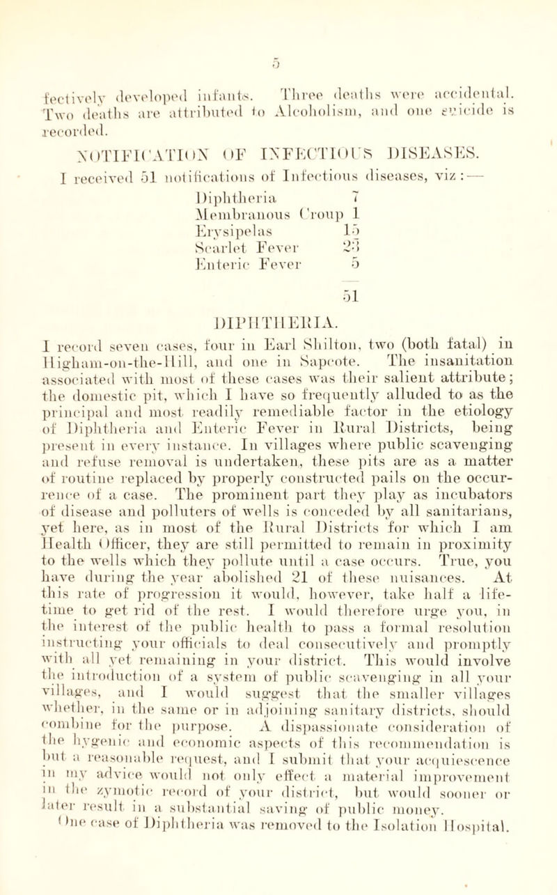 fectively developed infants. Three deaths were accidental. Two deaths are attributed R> Alcoholism, and one euicide is recorded. NOTIFICATION OF INFECTIOUS DISEASES. I received 51 notifications of Infectious diseases, viz: — Diphtheria 7 Membranous Croup 1 Erysipelas 15 Scarlet Fever 2d Enteric Fever 5 51 DIPHTHERIA. I record seven cases, four in Earl Shilton, two (both fatal) in Higham-on-the-I till, and one in Sapcote. The insanitation associated with most of these cases was their salient attribute; the domestic pit, which I have so frequently alluded to as the principal and most readily remediable factor in the etiology of Diphtheria and Enteric Fever in Rural Districts, being present in every instance. In villages where public scavenging and refuse removal is undertaken, these pits are as a matter of routine replaced by properly constructed pails on the occur¬ rence of a case. The prominent part they play as incubators of disease and polluters of wells is conceded by all sanitarians, yet here, as in most of the Rural Districts for which I am Health t tfficer, they are still permitted to remain in proximity to the wells which they pollute until a case occurs. True, you have during the year abolished 21 of these nuisances. At this rate of progression it would, however, take half a life¬ time to get rid of the rest. I would therefore urge you, in the interest of the public health to pass a formal resolution instructing your officials to deal consecutively and promptly with all yet remaining in your district. This would involve the introduction of a system of public scavenging in all your villages, and I would suggest that the smaller villages whether, in the same or in adjoining sanitary districts, should combine for the purpose. A dispassionate consideration of the hygenic and economic aspects of this recommendation is but. a reasonable request, and 1 submit that your acquiescence in my advice would not only effect a material improvement in iho zymotic record of your district, but would sooner or later result in a substantial saving of public money. ( hie case of Diphtheria was removed to the Isolation Hospital.