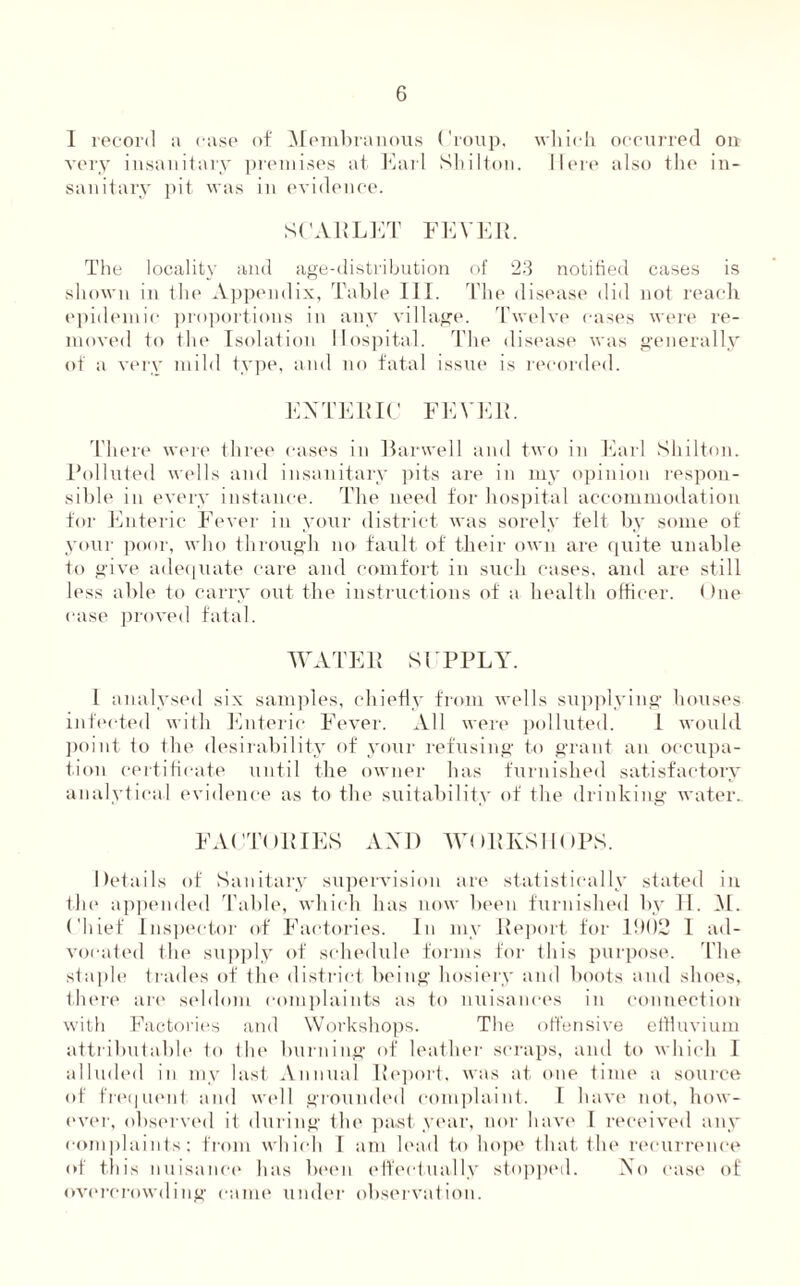 1 record a case of Membranous Croup, which occurred on very insanitary premises at Earl Shilton. Here also the in¬ sanitary pit was in evidence. SCARLET FEVER. The locality and age-distribution of 23 notified cases is shown in the Appendix, Table III. The disease did not reach epidemic proportions in any village. Twelve cases were re¬ moved to the Isolation Hospital. The disease was generally of a very mild type, and no fatal issue is recorded. ENTERIC FEVER. There were three cases in Harwell and two in Earl Shilton. Polluted wells and insanitary pits are in my opinion respon¬ sible in every instance. The need for hospital accommodation for Enteric Fever in your district was sorely felt by some of your poor, who through no fault of their own are quite unable to give adequate care and comfort in such cases, and are still less able to carry out the instructions of a health officer. One case proved fatal. WATER SUPPLY. I analysed six samples, chiefly from wells supplying houses infected with Enteric Fever. All were polluted. 1 would point to the desirability of your refusing to grant an occupa¬ tion certificate until the owner has furnished satisfactory analytical evidence as to the suitability of the drinking water.. FACTORIES AND WORKSHOPS. Details of Sanitary supervision are statistically stated in the appended Table, which has now been furnished by H. M. Chief Inspector of Factories. In my Report for 1!)()2 I ad¬ vocated the supply of schedule forms for this purpose. The staple trades of the district being hosiery and boots and shoes, there are seldom complaints as to nuisances in connection with Factories and Workshops. The offensive effluvium attributable lo the burning of leather scraps, and to which I alluded in my last Annual Report, was at one time a source of frequent and well grounded complaint. I have not, how¬ ever, observed it during the past year, nor have I received any complaints; from which I am lead to hope that the recurrence of this nuisance has been effectually stopped. No case of overcrowding came under observation.