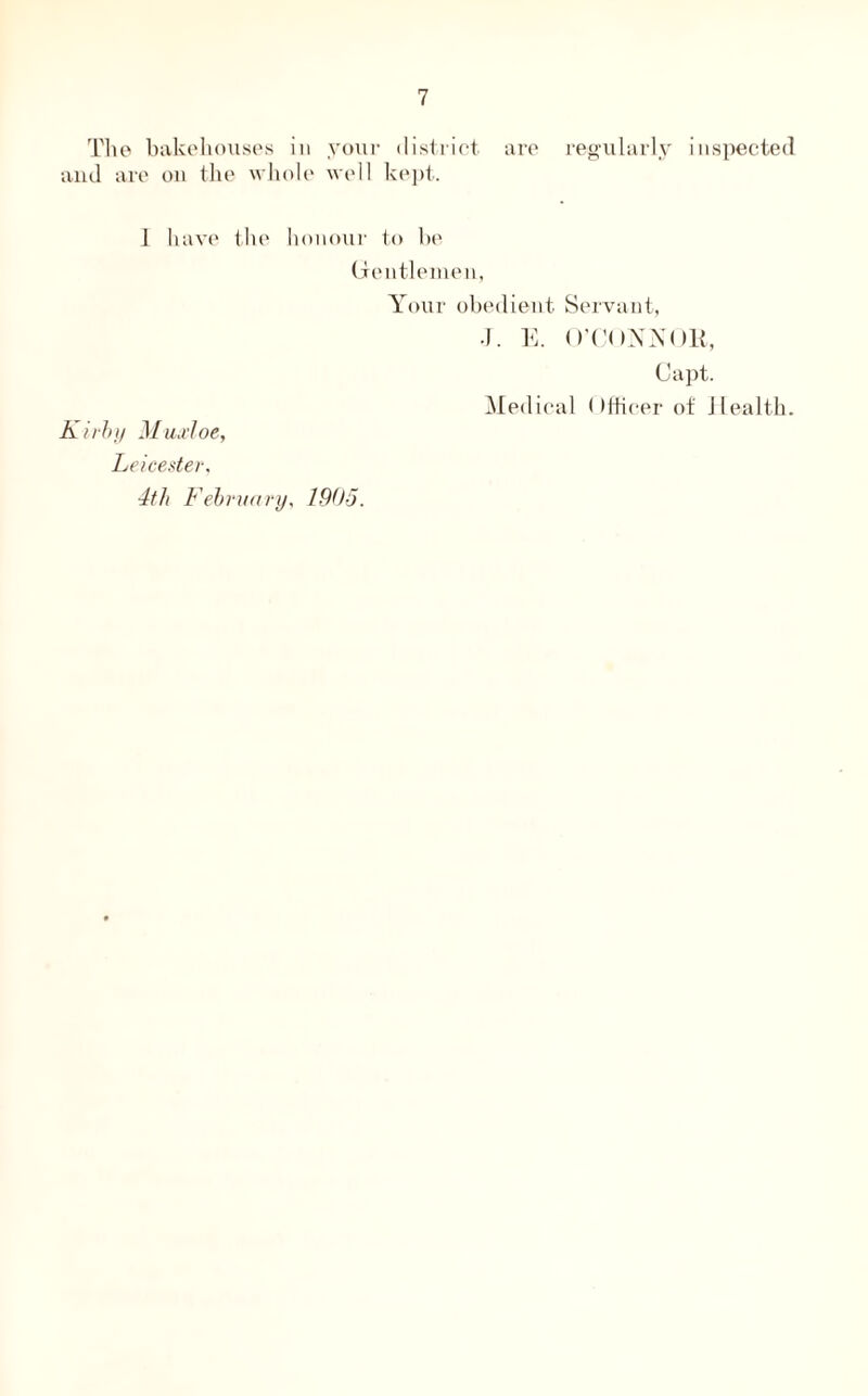 The bakehouses in your district are regularly inspected and are on the whole well kept. 1 have the honour to be Gentlemen, Your obedient Servant, J. E. O’CONNOR, Capt. Medical ()fficer of Health. Kirby Muxloe, Leicester, 4th February, 1905.