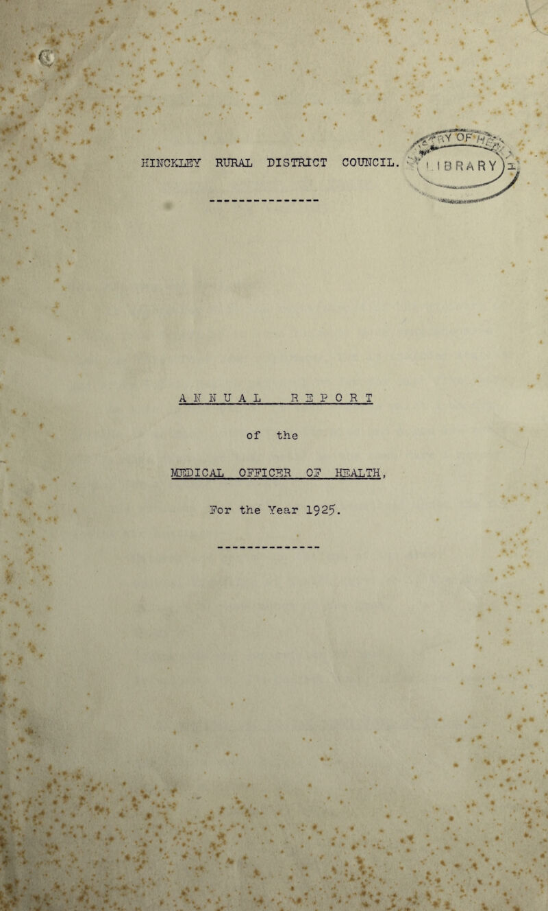 * * * * 1 *.* >« V* * t. ?* 4 * » * * * • m *» A-.‘*v. n p.' i*-* —«<£ y L /- HINCKLEY RURAL DISTRICT COUNCIL. ■  , | f) H ,\ R Y U J-V ‘ ANNUAL REPORT of the MEDICAL OFFICER 0? HEALTH, Eor the Year 1925. 4 * J *