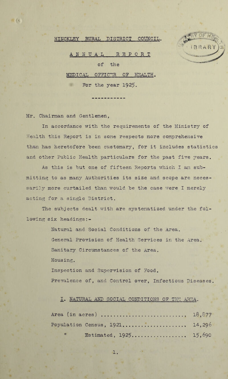 HINCKLEY RURAL DISTRICT COUNCIL. ANNUAL REPORT of the MEDICAL OFFICER OE HEALTH. Eor the year 1925. Mr. Chairman and Gentlemen, In accordance with the requirements of the Ministry of Health this Report is in some respects more comprehensive than has heretofore been customary, for it includes statistics and other Public Health particulars for the past five years. As this is hut one of fifteen Reports which I am sub- mitting to as many Authorities its size and scope are neces- sarily more curtailed than would he the case were I merely acting for a single District. The subjects dealt with are systematized under the fol- lowing six headings Natural and Social Conditions of the Area. General Provision of Health Services in the Area. Sanitary Circumstances of the Area. Housing. Inspection and Supervision of Pood. Prevalence of, and Control over, Infectious Diseases. 1. Natural and social conditions 0? the area. Area (in acres) 18,877 Population Census, 1921 14,296  Estimated, 1925 15,690 1.