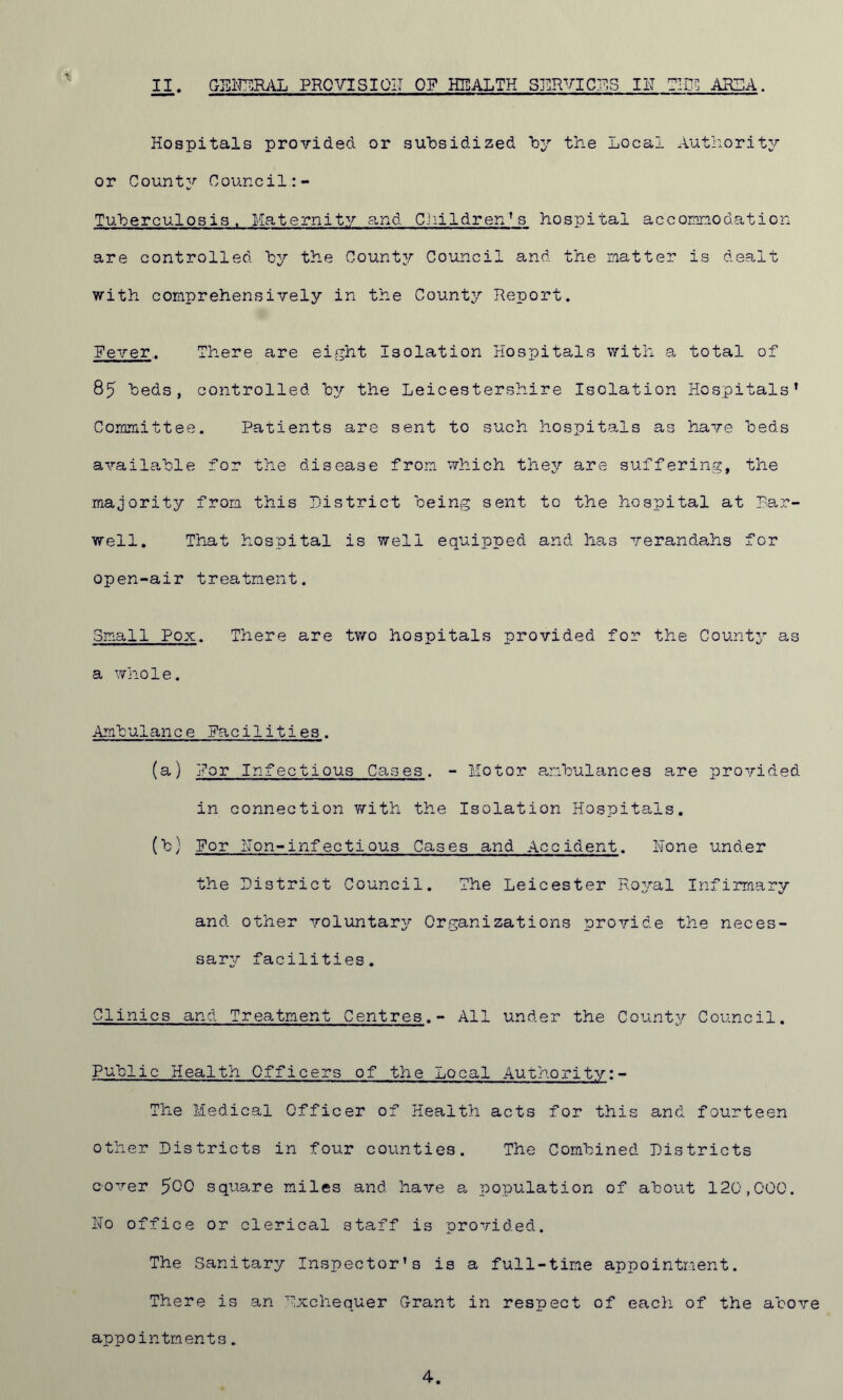 Hospitals proTided or subsidized by the Local Authority or County Council:- Tuberculosis. Maternity and Childrens hospital accommodation are controlled by the County Council and the matter is dealt with comprehensively in the County Report. Fever.. There are eight Isolation Hospitals with a total of 85 beds, controlled by the Leicestershire Isolation Hospitals’ Committee. Patients are sent to such hospitals as have beds available for the disease from, which they are suffering, the majority from this District being sent to the hospital at Har- well. That hospital is well equipped and has verandahs for open-air treatment. Small Pox. There are two hospitals provided for the County as a whole. Ambulance Facilities. (a) For Infectious Cases. - Motor ambulances are provided in connection with the Isolation Hospitals. (b) For Hon-infectious Cases and Accident. Hone under the District Council. The Leicester Royal Infirmary and other voluntary Organizations provide the neces- sary facilities. Clinics and Treatment Centres.- All under the County Council. Public Health Officers of the Local Authority:- The Medical Officer of Health acts for this and fourteen other Districts in four counties. The Combined Districts comer 500 square miles and have a population of about 120,000. Ho office or clerical staff is provided. The Sanitary Inspector’s is a full-time appointment. There is an Exchequer Grant in respect of each of the above appointments. 4