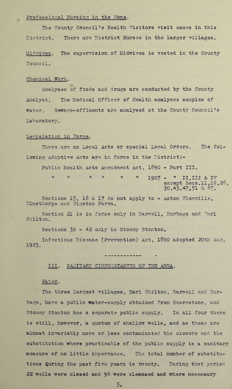The County Council’s Health Visitors visit cases in this District. There are District Hurses in the larger villages. Hidwives. The supervision of Midwives is vested in the County Council. Chemical Woric. Analyses of foods and drugs are conducted by the County Analyst. The Medical Officer of Health analyses samples of water. Sewage-effluents are analysed at the County Council’s laboratory. Legislation in Eorce. There are no Local Acts or special Local Orders. The fol- lowing Adoptive Acts are in force in the District Public Health Acts Amendment Act, 1890 - Part III.      •• 1907 -  11,111 & IV except Secs.11,19,26, 30,4.3,47,51 & 67. Sections 15, 16 cz 17 do not apply to - Aston iTlanville, Dimsthorpe and Digston Parva. Section 21 is in force only in Harwell, Burbage and Dari Shilton. Sections 39 - 4-2 only in Stoney Stanton. Infectious Disease (Prevention) Act, 1890 adopted 20th Aug.. 1923. III. SAMITARY CIRCUMSTANCES OP THE AREA. V7at er. The three largest villages, Earl Shilton, Harwell and Bur- bage, have a public water-supply obtained from Snarestone, and Stoney Stanton has a separate public supply. In all four there is still, however, a quotum of shallow wells, and as these are almost invariably more or less contaminated the closure and the substitution where practicable of the public supply is a sanitary measure of no little importance. The total number of substitu- tions during the past five years is twenty. During that period 22 wells were closed and 96 were cleansed and where necessary 5.