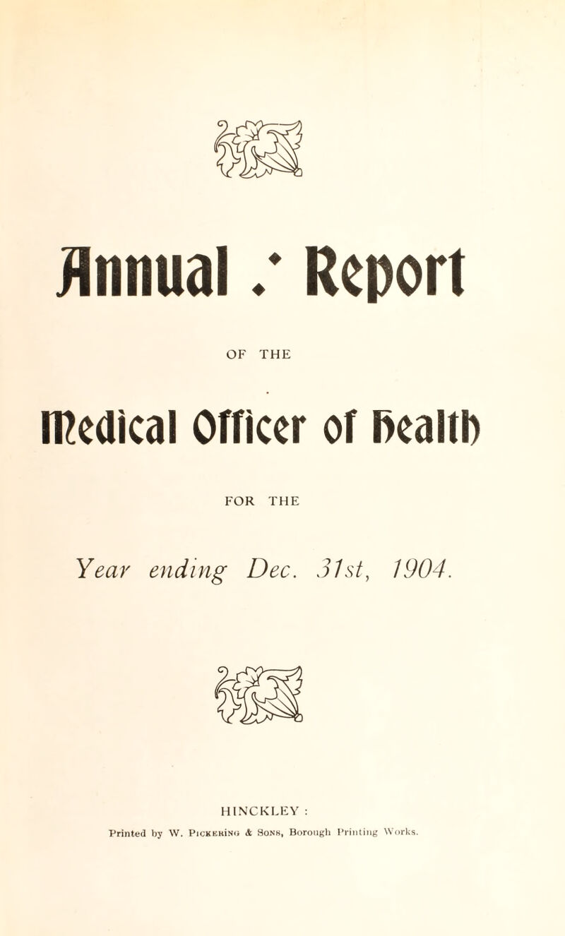 Annual / Report OF THE medical Officer of fiealtl) FOR THE Year ending Dec. 31st, 1904. HINCKLEY : Printed by W. Pickkmno & Sons, Borough Printing Works.