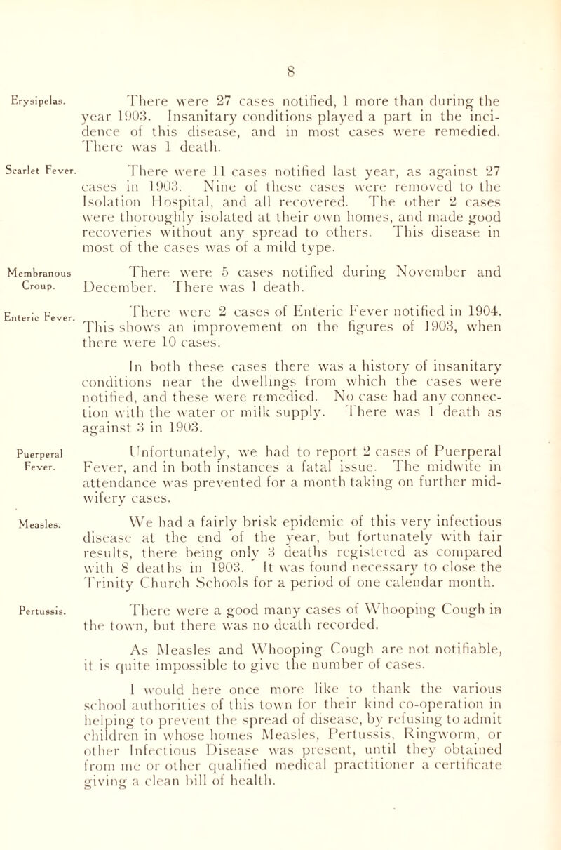 Erysipelas. Scarlet Fever. Membranous Croup. Enteric Fever. Puerperal Fever. Measles. Pertussis. There were 27 cases notified, 1 more than during the year 1903. Insanitary conditions played a part in the inci¬ dence of this disease, and in most cases were remedied. There was 1 death. There were 11 cases notified last year, as against 27 cases in 1903. Nine of these cases were removed to the Isolation Hospital, and all recovered. The other 2 cases were thoroughly isolated at their own homes, and made good recoveries without any spread to others. This disease in most of the cases was of a mild type. There were 5 cases notified during November and December. There was 1 death. There were 2 cases of Enteric Fever notified in 1904. This shows an improvement on the figures of 1903, when there were 10 cases. In both these cases there was a history of insanitary conditions near the dwellings from which the cases were notified, and these were remedied. No case had any connec¬ tion with the water or milk supply. 1 here was 1 death as against 3 in 1903. Unfortunately, we had to report 2 cases of Puerperal Fever, and in both instances a fatal issue. I he midwife in attendance was prevented for a month taking on further mid¬ wifery cases. We had a fairly brisk epidemic of this very infectious disease at the end of the year, but fortunately with fair results, there being only 3 deaths registered as compared with 8 deaths in 1903. It was found necessary to close the Trinity Church Schools for a period of one calendar month. There were a good many cases of Whooping Cough in the town, but there was no death recorded. As Measles and Whooping Cough are not notifiable, it is quite impossible to give the number oi cases. I would here once more like to thank the various school authorities of this town for their kind co-operation in helping to prevent the spread of disease, by refusing to admit children in whose homes Measles, Pertussis, Ringworm, or other Infectious Disease was present, until they obtained from me or other qualified medical practitioner a certificate giving a clean bill of health.