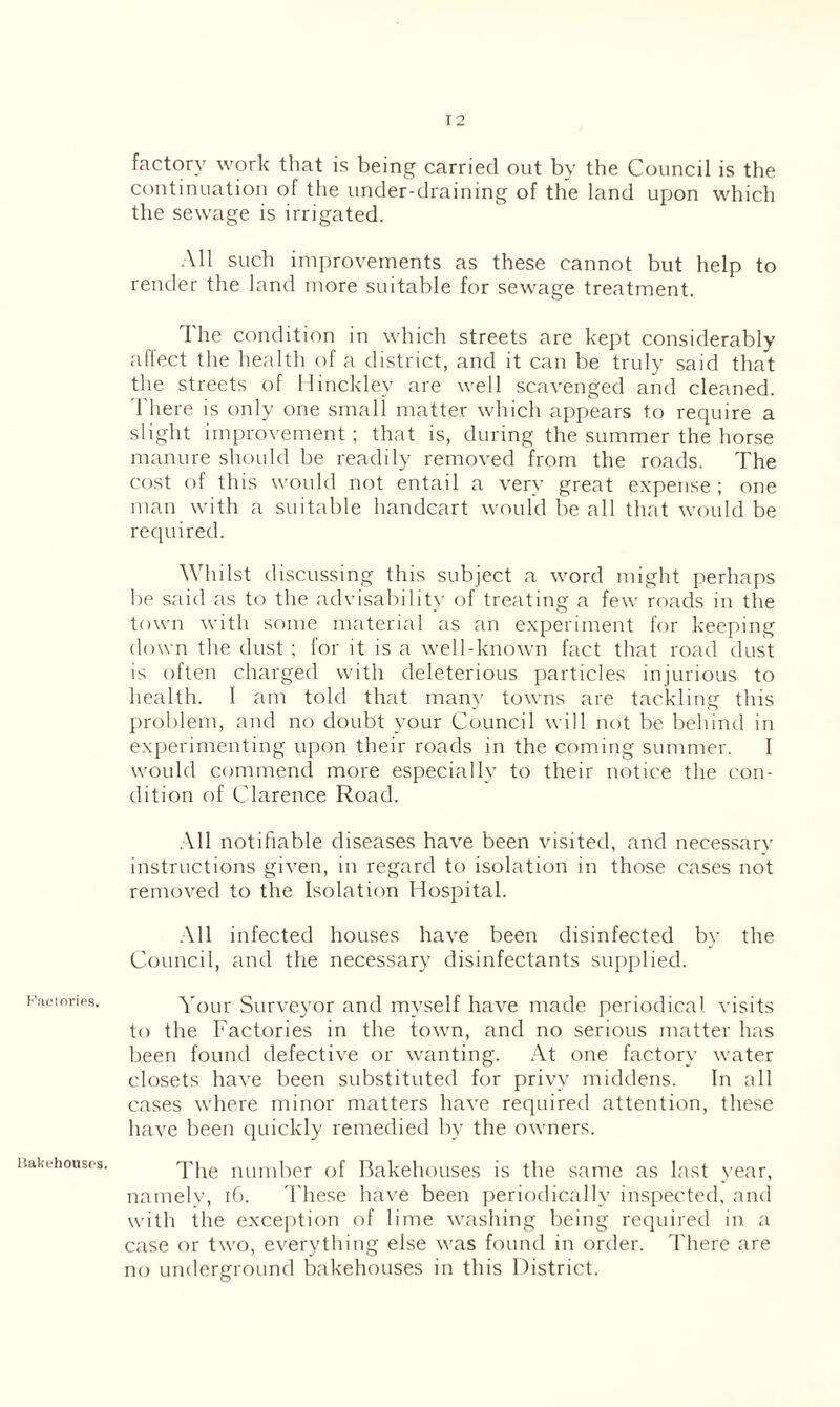 Fiicinrics. Bakehouses. factory work that is being carried out by the Council is the continuation of the under-draining of the land upon which the sewage is irrigated. All such improvements as these cannot but help to render the land more suitable for sewage treatment. The condition in which streets are kept considerably alfect the liealth of a district, and it can be truly said that the streets of Hinckley are well scavenged and cleaned. There is only one small matter which appears to require a slight improvement; that is, during the summer the horse manure should be readily removed from the roads. The cost of this would not entail a very great expense ; one man with a suitable handcart would be all that would be required. Whilst discussing this subject a word might perhaps be said as to the advisability of treating a few roads in the town with some material as an experiment for keeping down the dust ; for it is a well-known fact that road dust is often charged with deleterious particles injurious to health. 1 am told that many towns are tackding this problem, and no doubt your Council will not be behind in experimenting upon their roads in the coming summer. 1 would commend more especially to their notice the con- dition of Clarence Road. .\11 notifiable diseases have been visited, and necessarv instructions given, in regard to isolation in those cases not removed to the Isolation Hospital. .Vll infected houses have been disinfected by the Council, and the necessary disinfectants supplied. Your Surveyor and myself have made periodical visits to the Factories in the town, and no serious matter has l)een found defective or wanting. At one factory water closets have been substituted for privy middens. In all cases where minor matters have required attention, these have been (juickly remedied by the owners. The number of Bakehouses is the same as last year, namelv, ib. d'hese have been periodically inspected, and with the exception of lime washing being required in a case or two, everything else was found in order. I'here are no underground bakehouses in this District.