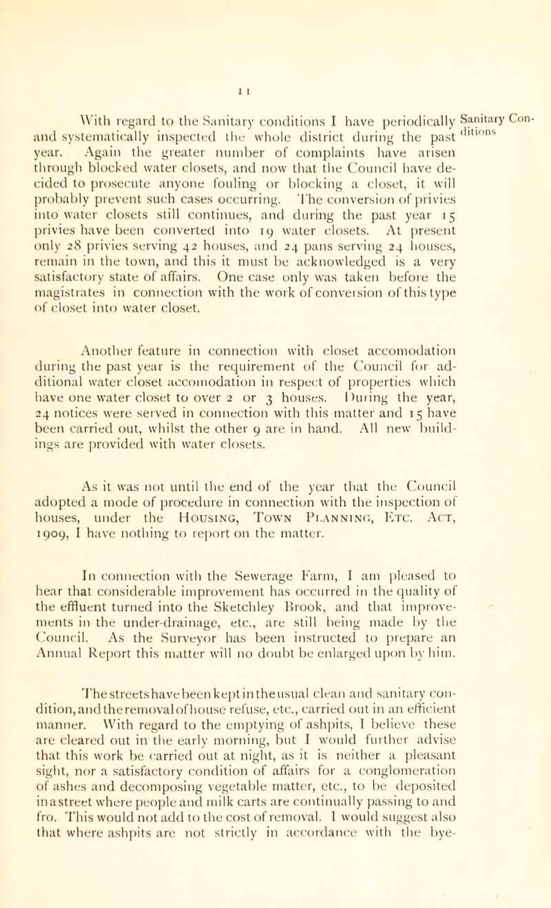 1 1 With regard to the Sanitary conditions I have periodically and systematically inspected the whole district during the past year. Again the greater number of complaints have arisen through blocked water closets, and now that the Council have de- cided to prosecute anyone fouling or blocking a closet, it will probably prevent such cases occurring. The conversion of privies into water closets still continues, and during the past year 15 privies have been converted into 19 water closets. At present only 28 privies serving 42 houses, and 24 pans serving 24 houses, remain in the town, and this it must be acknowledged is a very satisfactory state of affairs. One case only was taken before the magistrates in connection with the work of conversion of this type of closet into water closet. Another feature in connection with closet accomodation during the past year is the requirement of the Council for ad- ditional water closet accomodation in respect of properties which have one water closet to over 2 or 3 houses. During the year, 24 notices were served in connection with this matter and 15 have been carried out, whilst the other 9 are in hand. All new build- ings are provided with water closets. As it was not until the end of the year that the Council adopted a mode of procedure in connection with the inspection of houses, under the Housing, Town Planning, Etc. Act, 1909, I have nothing to report on the matter. In connection with the Sewerage Farm, I am pleased to hear that considerable improvement has occurred in the quality of the effluent turned into the Sketchley Brook, and that improve- ments in the under-drainage, etc., are still being made by the Council. As the Surveyor has been instructed to prepare an Annual Report this matter will no doubt be enlarged upon by him. Thestreetshavebeenkeptintheusual clean and sanitary con- dition, andtheremovalofhouse refuse, etc., carried out in an efficient manner. With regard to the emptying of ashpits, I believe these are cleared out in the early morning, but I would further advise that this work be carried out at night, as it is neither a pleasant sight, nor a satisfactory condition of affairs for a conglomeration of ashes and decomposing vegetable matter, etc., to be deposited inastreet where people and milk carts are continually passing to and fro. This would not add to the cost of removal. I would suggest also that where ashpits are not strictly in accordance with the bye- Sanitary Con- ditions