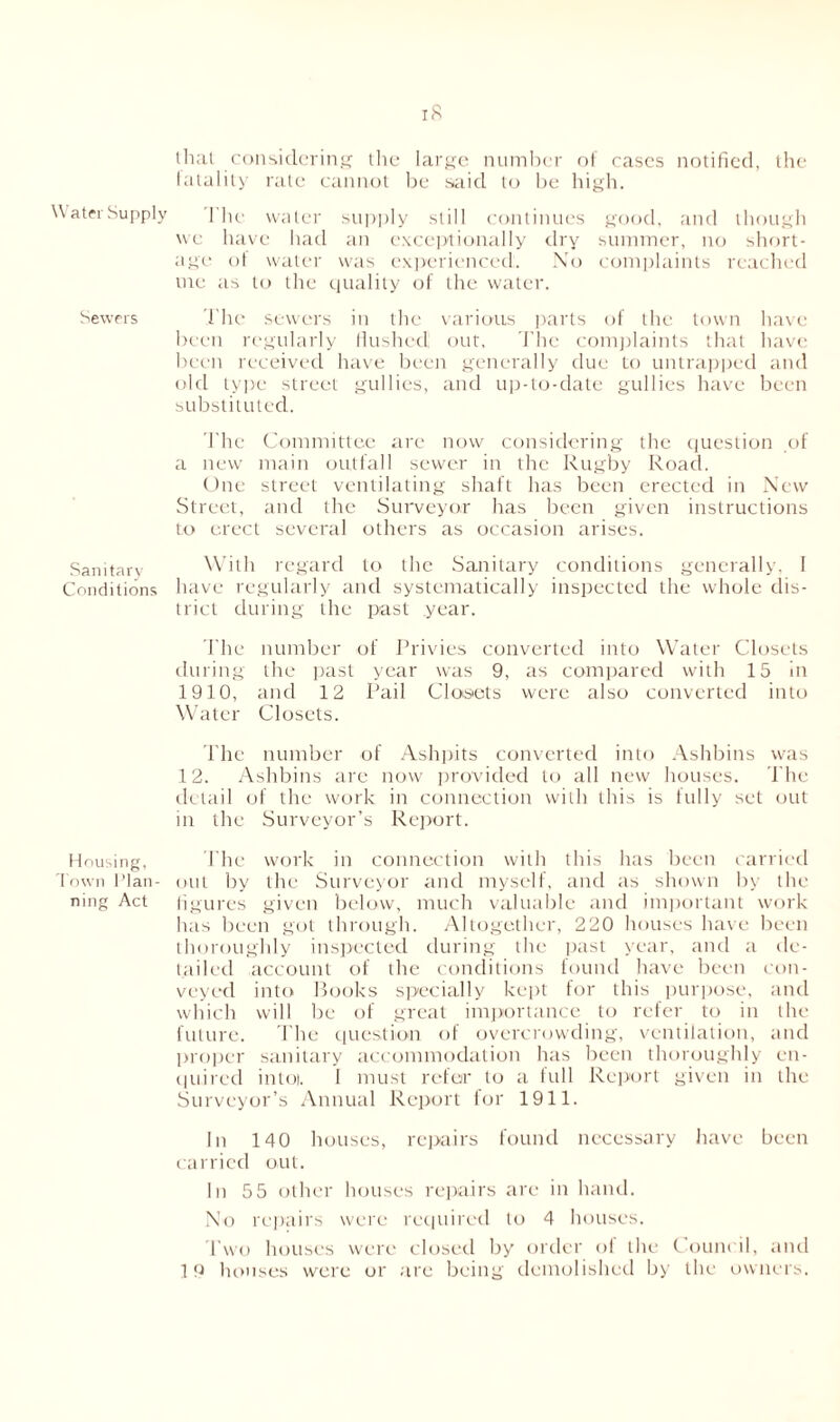 Water Supply Sewers Sanitary Conditions Housing, Town Plan ning Act that considering the large number of cases notified, the fatality rate cannot be said to be high. 1 he water supply still continues good, and though we have had an exceptionally dry summer, no short- age of water was experienced:. No complaints reached me as to the quality of the water. The sewers in the various parts of the town have been regularly flushed out. The complaints that have been received have been generally due to untrapped and old type street gullies, and up-to-date gullies have been substituted. The Committee are now considering the question of a new main outfall sewer in the Rugby Road. One street ventilating shaft has been erected in New Street, and the Surveyor has been given instructions to erect several others as occasion arises. With regard to the Sanitary conditions generally, I have regularly and systematically inspected the whole dis- trict during the past year. The number of Privies converted into Water Closets during the past year was 9, as compared with 15 in 1910, and 12 Pail Closets were also converted into Water Closets. The number of Ashpits converted into Ashbins was 12. Ashbins are now provided to all new houses. The detail of the work in connection with this is fully set out in the Surveyor’s Report. The work in connection with this has been carried out by the Surveyor and myself, and as shown by the figures given below, much valuable and important work has been got through. Altogether, 220 houses have been thoroughly inspected during the past year, and a de- tailed account of the conditions found have been con- veyed into Books specially kept for this purpose, and which will be of great importance to refer to in the future. The question of overcrowding, ventilation, and proper sanitary accommodation has been thoroughly en- quired intoi. I must refer to a full Report given in the Surveyor’s Annual Report for 1911. In 140 houses, repairs found necessary have been carried out. In 5 5 other houses repairs are in hand. No repairs were required to 4 houses. Two houses were closed by order of the Council, and 19 houses were or are being demolished by the owners.