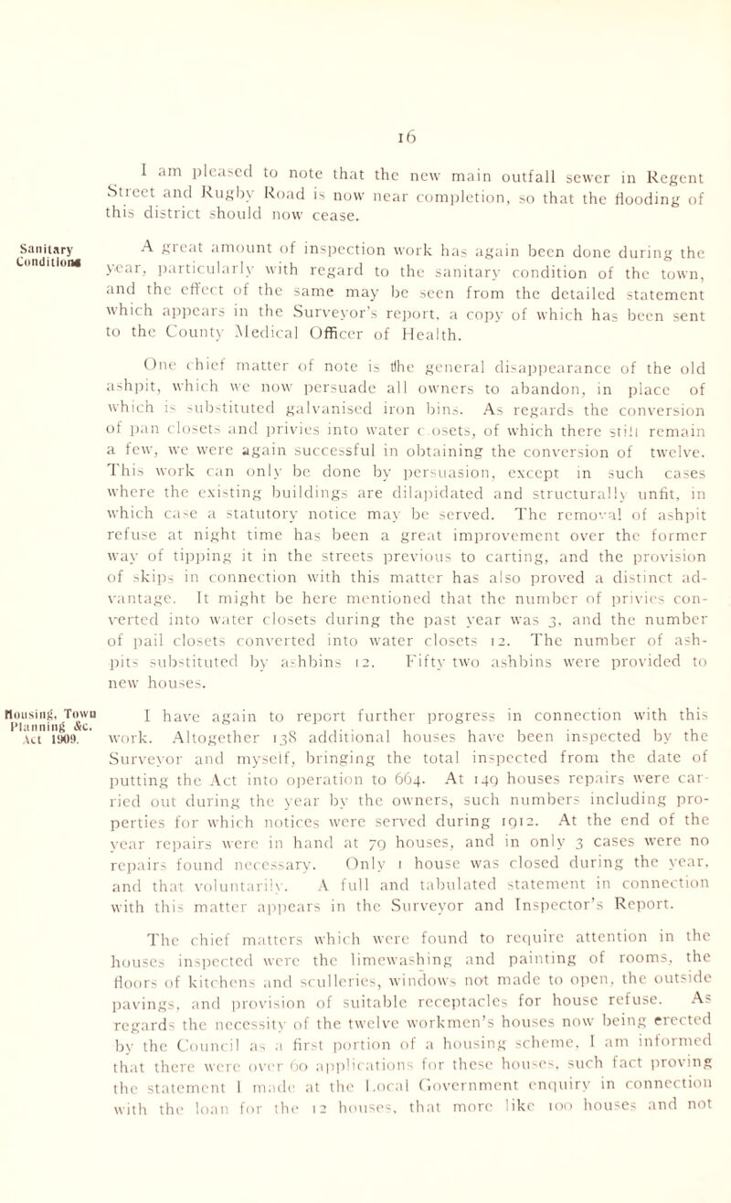 Sanitary Condition* Housing, Town Planning &c. Act 1H09. 16 I am pleased to note that the new main outfall sewer in Regent Stiect and Rugby Road is now near completion, so that the flooding of this district should now cease. A gieat amount of inspection work has again been done during the pear, particularly with regard to the sanitary condition of the town, and the effect of the same may be seen from the detailed statement which appears in the Surveyor's report, a copy of which has been sent to the County Medical Officer of Health. One chief matter of note is tfhc general disappearance of the old ashpit, which we now persuade all owners to abandon, in place of which C -ubstituted galvanised iron bins. As regards the conversion of pan closets and privies into water c.osets, of which there still remain a few, we were again successful in obtaining the conversion of twelve. This work can only be done by persuasion, except in such cases where the existing buildings are dilapidated and structurally unfit, in which ca-e a statutory notice may be served. The removal of ashpit refuse at night time has been a great improvement over the former way of tipping it in the streets previous to carting, and the provision of skips in connection with this matter has also proved a distinct ad- vantage. It might be here mentioned that the number of privies con- verted into water closets during the past year was 3, and the number of pail closets converted into wmter closets 12. The number of ash- pits substituted by ashbins 12. Fifty two ashbins were provided to newr houses. I have again to report further progress in connection with this work. Altogether 138 additional houses have been inspected by the Surveyor and myself, bringing the total inspected from the date of putting the Act into operation to 664. At 149 houses repairs were car lied out during the year by the owners, such numbers including pro- perties for w'hich notices were served during 1912. At the end of the year repairs were in hand at 79 houses, and in only 3 cases were no repairs found necessary. Only 1 house was closed during the year, and that voluntarily. A full and tabulated statement in connection with this matter appears in the Surveyor and Inspector’s Report. The chief matters which were found to require attention in the houses inspected were the limewashing and painting of rooms, the floors of kitchens and sculleries, windows not made to open, the outside pavings, and provision of suitable receptacles for house refuse. As regards the neccssitv of the twelve workmen’s houses now being erected by the Council as a first portion of a housing scheme, I am informed that there were over 60 applications for these houses, such fact proving the statement I made at the Local Government enquiry in connection with the loan for the 12 houses, that more like 100 houses and not
